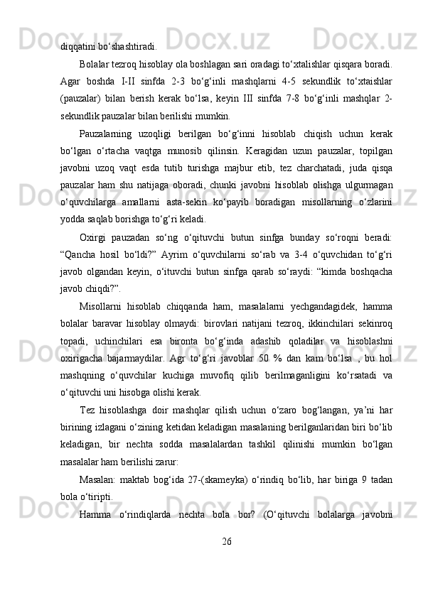 diqqatini bo‘shashtiradi.
Bolalar tezroq hisoblay ola boshlagan sari oradagi to‘xtalishlar qisqara boradi.
Agar   boshda   I-II   sinfda   2-3   bo‘g‘inli   mashqlarni   4-5   sekundlik   to‘xtaishlar
(pauzalar)   bilan   berish   kerak   bo‘lsa,   keyin   III   sinfda   7-8   bo‘g‘inli   mashqlar   2-
sekundlik pauzalar bilan berilishi mumkin.
Pauzalarning   uzoqligi   berilgan   bo‘g‘inni   hisoblab   chiqish   uchun   kerak
bo‘lgan   o‘rtacha   vaqtga   munosib   qilinsin.   Keragidan   uzun   pauzalar,   topilgan
javobni   uzoq   vaqt   esda   tutib   turishga   majbur   etib,   tez   charchatadi,   juda   qisqa
pauzalar   ham   shu   natijaga   oboradi,   chunki   javobni   hisoblab   olishga   ulgurmagan
o‘quvchilarga   amallarni   asta-sekin   ko‘payib   boradigan   misollarning   o‘zlarini
yodda saqlab borishga to‘g‘ri keladi.
Oxirgi   pauzadan   so‘ng   o‘qituvchi   butun   sinfga   bunday   so‘roqni   beradi:
“Qancha   hosil   bo‘ldi?”   Ayrim   o‘quvchilarni   so‘rab   va   3-4   o‘quvchidan   to‘g‘ri
javob   olgandan   keyin,   o‘ituvchi   butun   sinfga   qarab   so‘raydi:   “kimda   boshqacha
javob chiqdi?”.
Misollarni   hisoblab   chiqqanda   ham,   masalalarni   yechgandagidek,   hamma
bolalar   baravar   hisoblay   olmaydi:   birovlari   natijani   tezroq,   ikkinchilari   sekinroq
topadi,   uchinchilari   esa   bironta   bo‘g‘inda   adashib   qoladilar   va   hisoblashni
oxirigacha   bajarmaydilar.   Agr   to‘g‘ri   javoblar   50   %   dan   kam   bo‘lsa   ,   bu   hol
mashqning   o‘quvchilar   kuchiga   muvofiq   qilib   berilmaganligini   ko‘rsatadi   va
o‘qituvchi uni hisobga olishi kerak.
Tez   hisoblashga   doir   mashqlar   qilish   uchun   o‘zaro   bog‘langan,   ya’ni   har
birining izlagani o‘zining ketidan keladigan masalaning berilganlaridan biri bo‘lib
keladigan,   bir   nechta   sodda   masalalardan   tashkil   qilinishi   mumkin   bo‘lgan
masalalar ham berilishi zarur:
Masalan:   maktab   bog‘ida   27-(skameyka)   o‘rindiq   bo‘lib,   har   biriga   9   tadan
bola o‘tiripti.
Hamma   o‘rindiqlarda   nechta   bola   bor?   (O‘qituvchi   bolalarga   javobni
26 