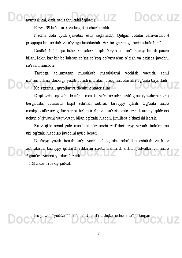 aytmaslikni, esda saqlashni taklif qiladi).
Keyin 39 bola turdi va bog‘dan chiqib ketdi.
Nechta   bola   qoldi   (javobni   esda   saqlanadi).   Qolgan   bolalar   baravardan   4
gruppaga bo‘linishdi va o‘yinga boshlashdi. Har bir gruppaga nechta bola bor?
Dastlab   bolalarga   butun   masalani   o‘qib,   keyin   uni   bo‘laklarga   bo‘lib   pauza
bilan, lekin har bir bo‘lakdan so‘ng so‘roq qo‘ymasdan o‘qish va oxirida javobni
so‘rash mumkin.
Tartibga   solinmagan   murakkab   masalalarni   yechish   vaqtida   sonli
ma’lumotlarni doskaga yozib borish mumkin, biroq hisoblashlar og‘zaki bajariladi.
Ko‘rgazmali qurollar va didaktik materiallar.
O‘qituvchi   og‘zaki   hisobni   masala   yoki   misolni   aytibgina   (yozdirmasdan)
berganida,   bolalarda   faqat   eshitish   xotirasi   taraqqiy   qiladi.   Og‘zaki   hisob
mashg‘ulotlarining   formasini   turlantirishi   va   ko‘rish   xotirasini   taraqqiy   qildirish
uchun o‘qituvchi vaqti-vaqti bilan og‘zaki hisobni jimlikda o‘tkazishi kerak.
Bu  vaqtda misol  yoki   masalani   o‘qituvchi   sinf  doskasiga  yozadi,  bolalar  esa
uni og‘zaki hisoblab javobini aytib beradi.
Doskaga   yozib   berish   ko‘p   vaqtni   oladi,   shu   sababdan   eshitish   va   ko‘z
xotiralarini   taraqqiy   qildirish   ishlarini   navbatlashtirish   uchun   jadvallar   va   hisob
figuralari yaxshi yordam beradi.
1. Shaxor-Troskiy jadvali.
Bu jadval “yoddan” hisoblashda sinf mashqlar uchun mo‘ljallangan
27 