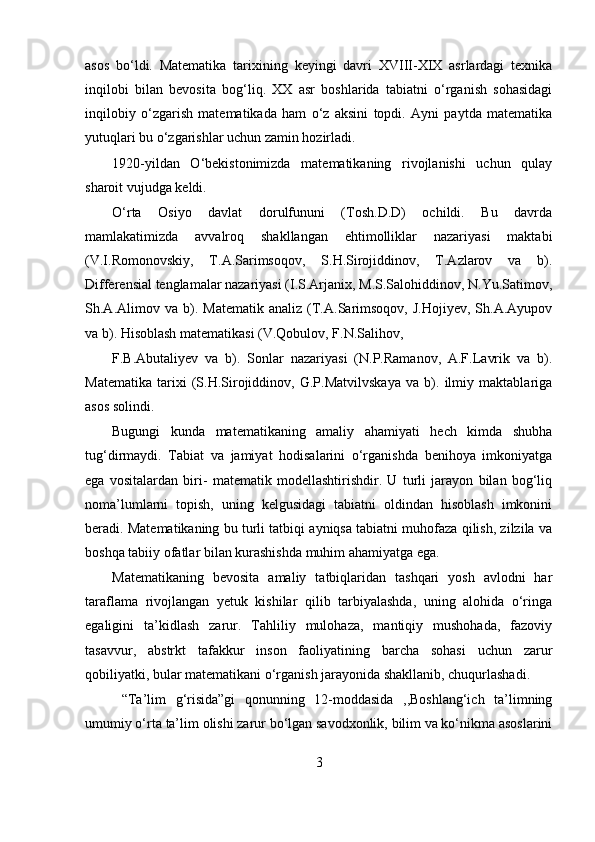 asos   bo‘ldi.   Matematika   tarixining   keyingi   davri   XVIII-XIX   asrlardagi   texnika
inqilobi   bilan   bevosita   bog‘liq.   XX   asr   boshlarida   tabiatni   o‘rganish   sohasidagi
inqilobiy   o‘zgarish   matematikada   ham   o‘z   aksini   topdi.   Ayni   paytda   matematika
yutuqlari bu o‘zgarishlar uchun zamin hozirladi.
1920-yildan   O‘bekistonimizda   matematikaning   rivojlanishi   uchun   qulay
sharoit vujudga keldi.
O‘rta   Osiyo   davlat   dorulfununi   (Tosh.D.D)   ochildi.   Bu   davrda
mamlakatimizda   avvalroq   shakllangan   ehtimolliklar   nazariyasi   maktabi
(V.I.Romonovskiy,   T.A.Sarimsoqov,   S.H.Sirojiddinov,   T.Azlarov   va   b).
Differensial tenglamalar nazariyasi (I.S.Arjanix, M.S.Salohiddinov, N.Yu.Satimov,
Sh.A.Alimov  va   b).   Matematik   analiz   (T.A.Sarimsoqov,   J.Hojiyev,   Sh.A.Ayupov
va b). Hisoblash matematikasi (V.Qobulov, F.N.Salihov,
F.B.Abutaliyev   va   b).   Sonlar   nazariyasi   (N.P.Ramanov,   A.F.Lavrik   va   b).
Matematika   tarixi   (S.H.Sirojiddinov,   G.P.Matvilvskaya   va   b).   ilmiy   maktablariga
asos solindi.
Bugungi   kunda   matematikaning   amaliy   ahamiyati   hech   kimda   shubha
tug‘dirmaydi.   Tabiat   va   jamiyat   hodisalarini   o‘rganishda   benihoya   imkoniyatga
ega   vositalardan   biri-   matematik   modellashtirishdir.   U   turli   jarayon   bilan   bog‘liq
noma’lumlarni   topish,   uning   kelgusidagi   tabiatni   oldindan   hisoblash   imkonini
beradi. Matematikaning bu turli tatbiqi ayniqsa tabiatni muhofaza qilish, zilzila va
boshqa tabiiy ofatlar bilan kurashishda muhim ahamiyatga ega.
Matematikaning   bevosita   amaliy   tatbiqlaridan   tashqari   yosh   avlodni   har
taraflama   rivojlangan   yetuk   kishilar   qilib   tarbiyalashda,   uning   alohida   o‘ringa
egaligini   ta’kidlash   zarur.   Tahliliy   mulohaza,   mantiqiy   mushohada,   fazoviy
tasavvur,   abstrkt   tafakkur   inson   faoliyatining   barcha   sohasi   uchun   zarur
qobiliyatki, bular matematikani o‘rganish jarayonida shakllanib, chuqurlashadi.
  “Ta’lim   g‘risida”gi   qonunning   12-moddasida   ,,Boshlang‘ich   ta’limning
umumiy o‘rta ta’lim olishi zarur bo‘lgan savodxonlik, bilim va ko‘nikma asoslarini
3 