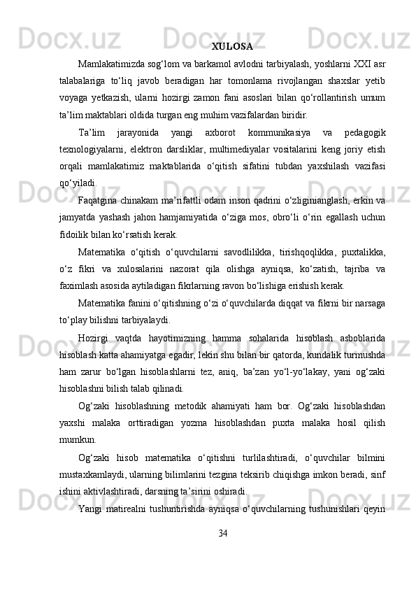 XULOSA
Mamlakatimizda sog‘lom va barkamol avlodni tarbiyalash, yoshlarni XXI asr
talabalariga   to‘liq   javob   beradigan   har   tomonlama   rivojlangan   shaxslar   yetib
voyaga   yetkazish,   ularni   hozirgi   zamon   fani   asoslari   bilan   qo‘rollantirish   umum
ta’lim maktablari oldida turgan eng muhim vazifalardan biridir.
Ta’lim   jarayonida   yangi   axborot   kommunikasiya   va   pedagogik
texnologiyalarni,   elektron   darsliklar,   multimediyalar   vositalarini   keng   joriy   etish
orqali   mamlakatimiz   maktablarida   o‘qitish   sifatini   tubdan   yaxshilash   vazifasi
qo‘yiladi.
Faqatgina chinakam ma’rifattli odam inson qadrini o‘zliginianglash, erkin va
jamyatda   yashash   jahon   hamjamiyatida   o‘ziga   mos,   obro‘li   o‘rin   egallash   uchun
fidoilik bilan ko‘rsatish kerak.
Matematika   o‘qitish   o‘quvchilarni   savodlilikka,   tirishqoqlikka,   puxtalikka,
o‘z   fikri   va   xulosalarini   nazorat   qila   olishga   ayniqsa,   ko‘zatish,   tajriba   va
faximlash asosida aytiladigan fikrlarning ravon bo‘lishiga erishish kerak.
Matematika fanini o‘qitishning o‘zi o‘quvchilarda diqqat va fikrni bir narsaga
to‘play bilishni tarbiyalaydi.
Hozirgi   vaqtda   hayotimizning   hamma   sohalarida   hisoblash   asboblarida
hisoblash katta ahamiyatga egadir, lekin shu bilan bir qatorda, kundalik turmushda
ham   zarur   bo‘lgan   hisoblashlarni   tez,   aniq,   ba’zan   yo‘l-yo‘lakay,   yani   og‘zaki
hisoblashni bilish talab qilinadi.
Og‘zaki   hisoblashning   metodik   ahamiyati   ham   bor.   Og‘zaki   hisoblashdan
yaxshi   malaka   orttiradigan   yozma   hisoblashdan   puxta   malaka   hosil   qilish
mumkun.
Og‘zaki   hisob   matematika   o‘qitishni   turlilashtiradi,   o‘quvchilar   bilmini
mustaxkamlaydi, ularning bilimlarini tezgina teksirib chiqishga imkon beradi, sinf
ishini aktivlashtiradi, darsning ta’sirini oshiradi.
Yangi   matirealni   tushuntirishda   ayniqsa   o‘quvchilarning   tushunishlari   qeyin
34 
