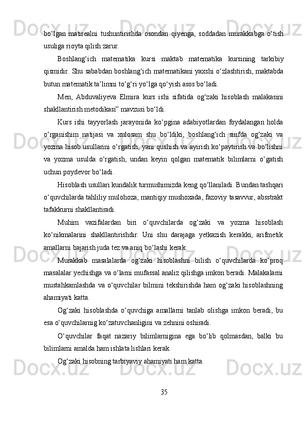 bo‘lgan   matirealni   tushuntirishda   osondan   qiyenga,   soddadan   murakkabga   o‘tish
usuliga rioyta qilish zarur.
Boshlang‘ich   matematika   kursi   maktab   matematika   kursining   tarkibiy
qismidir. Shu sababdan boshlang‘ich matematikani yaxshi o‘zlashtirish, maktabda
butun matematik ta’limni to‘g‘ri yo‘lga qo‘yish asos bo‘ladi.
Men,   Abduvaliyeva   Elmira   kurs   ishi   sifatida   og‘zaki   hisoblash   malakasini
shakllantirish metodikasi” mavzusi bo‘ldi.
Kurs   ishi   tayyorlash   jarayonida   ko‘pgina   adabiyotlardan   foydalangan   holda
o‘rganishim   natijasi   va   xulosam   shu   bo‘ldiki,   boshlang‘ich   sinfda   og‘zaki   va
yozma hisob usullarini o‘rgatish, yani qushish va ayirish ko‘paytirish va bo‘lishni
va   yozma   usulda   o‘rgatish,   undan   keyin   qolgan   matematik   bilimlarni   o‘gatish
uchun poydevor bo‘ladi.
Hisoblash usullari kundalik turmushimizda keng qo‘llaniladi. Bundan tashqari
o‘quvchilarda tahliliy mulohoza, mantiqiy mushoxada, fazoviy tasavvur, absstrakt
tafakkurni shakllantiradi.
Muhim   vazifalardan   biri   o‘quvchilarda   og‘zaki   va   yozma   hisoblash
ko‘nikmalarini   shakllantirishdir.   Uni   shu   darajaga   yetkazish   kerakki,   arifmetik
amallarni bajarish juda tez va aniq bo‘lashi kerak.
Murakkab   masalalarda   og‘zaki   hisoblashni   bilish   o‘quvchilarda   ko‘proq
masalalar yechishga va o‘larni mufassal analiz qilishga imkon beradi. Malakalarni
mustahkamlashda   va  o‘quvchilar   bilmini   tekshirishda   ham   og‘zaki   hisoblashning
ahamiyati katta.
Og‘zaki   hisoblashda   o‘quvchiga   amallarni   tanlab   olishga   imkon   beradi,   bu
esa o‘quvchilarnig ko‘zatuvchanligini va zehnini oshiradi.
O‘quvchilar   faqat   nazariy   bilimlarnigina   ega   bo‘lib   qolmasdan,   balki   bu
bilimlarni amalda ham ishlata lishlari kerak.
Og‘zaki hisobning tarbiyaviy ahamiyati ham katta.
35 