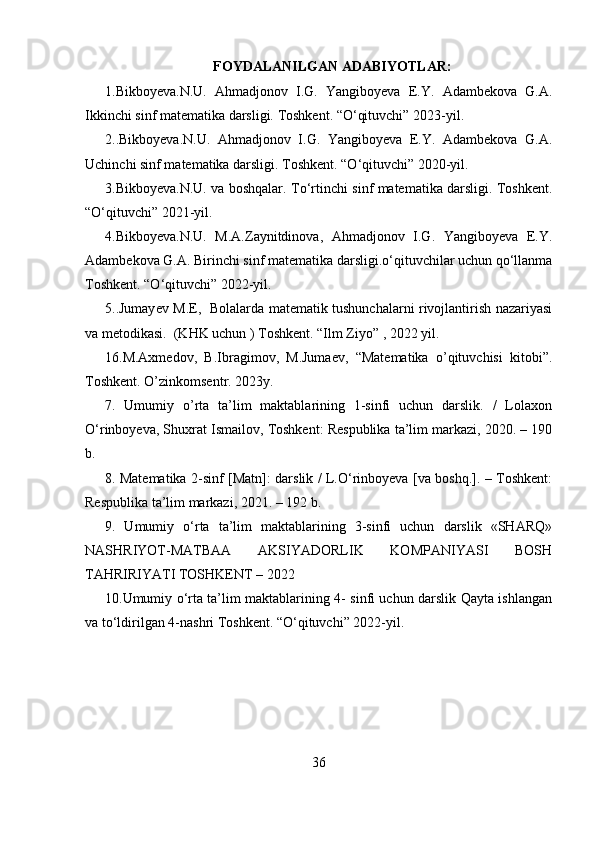 FOYDALANILGAN ADABIYOTLAR:
1.Bikboyeva.N.U.   Ahmadjonov   I.G.   Yangiboyeva   E.Y.   Adambekova   G.A.
Ikkinchi sinf matematika darsligi. Toshkent. “O‘qituvchi” 2023-yil. 
2..Bikboyeva.N.U.   Ahmadjonov   I.G.   Yangiboyeva   E.Y.   Adambekova   G.A.
Uchinchi sinf matematika darsligi. Toshkent. “O‘qituvchi” 2020-yil.
3.Bikboyeva.N.U. va boshqalar.   To‘rtinchi sinf matematika darsligi. Toshkent.
“O‘qituvchi” 2021-yil.
4 . Bikboyeva.N.U.   M.A.Zaynitdinova,   Ahmadjonov   I.G.   Yangiboyeva   E.Y.
Adambekova G.A. Birinchi sinf matematika darsligi.o‘qituvchilar uchun qo‘llanma
Toshkent. “O‘qituvchi” 2022-yil. 
5. . Jumay е v M.E,   Bolalarda matematik tushunchalarni rivojlantirish nazariyasi
va metodikasi.  (KHK uchun ) Toshk е nt. “Ilm Ziyo” , 2022 yil.
16. M.Axmedov,   B.Ibragimov,   M.Jumaev,   “Matematika   o’qituvchisi   kitobi”.
Toshkent. O’zinkomsentr. 2023y.
7.   Umumiy   o’rta   ta’lim   maktablarining   1-sinfi   uchun   darslik.   /   Lolaxon
O‘rinboyeva, Shuxrat Ismailov, Toshkent: Respublika ta’lim markazi, 2020. – 190
b.
8 . Matematika 2-sinf [Matn]: darslik / L.O‘rinboyeva [va boshq.]. – Toshkent:
Respublika ta’lim markazi, 2021. – 192 b.
9.   Umumiy   o‘rta   ta’lim   maktablarining   3-sinfi   uchun   darslik   «SHARQ»
NASHRIYOT-MATBAA   AKSIYADORLIK   KOMPANIYASI   BOSH
TAHRIRIYATI TOSHKENT – 2022 
10 .Umumiy o‘rta ta’lim maktablarining 4- sinfi uchun darslik Qayta ishlangan
va to‘ldirilgan 4-nashri Toshkent. “O‘qituvchi” 2022-yil.
36 