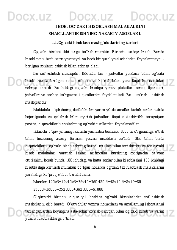 I BOB. OG’ZAKI HISOBLASH MALAKALRINI
SHAKLLANTIRISHNING NAZARIY ASOSLARI.
1.1. Og‘zaki hisoblash mashg‘ulotlarining turlari
Og‘zaki   hisobni   ikki   turga   bo‘lish   mumkin.   Birinchi   turdagi   hisob.   Bunda
hisoblovchi hech narsa yozmaydi va hech bir qurol yoki asbobdan foydalanmaydi -
berilgan sonlarni eshitish bilan zehnga oladi:
Bu   sof   eshitish   mashqidir.   Ikkinchi   turi   -   jadvallar   yordami   bilan   og‘zaki
hisob.   Bunda   berilgan   sonlar   eshitish   va   ko‘rish   bilan   yoki   faqat   ko‘rish   bilan
zehnga   olinadi.   Bu   hildagi   og‘zaki   hisobga   yozuv   plakatlar,   sanoq   figuralari,
jadvallar va boshqa ko‘rgazmali qurollardan foydalaniladi. Bu - ko‘rish - eshitish
mashqlaridir.
Maktabda o‘qitishning dastlabki  bir yarim yilida amallar kichik sonlar ustida
bajarilganda   va   qo‘shish   bilan   ayirish   jadvallari   faqat   o‘zlashtirilib   borayotgan
paytda, o‘quvchilar hisoblashning og‘zaki usullardan foydalanadilar.
Ikkinchi o‘quv yilining ikkinchi yarmidan boshlab, 1000 ni o‘rganishga o‘tish
bilan   hisobning   asosiy   formasi   yozma   nisoblash   bo‘ladi.   Shu   bilan   birda
o‘quvchilarni og‘zaki hisoblashning har xil usullari bilan tanishtirish va tez ogzaki
hisob   malakalari   yaratish   ishlari   arifmetika   kursining   oxirigacha   da’vom
ettirishishi kerak bunda 100 ichidagi va katta sonlar bilan hisoblashni 100 ichidagi
hisoblashga keltirish mumkun bo‘lgan hollarda og‘zaki tez hisoblash malakalarini
yaratishga ko‘proq e'tibor berish lozim.
Masalan 120x3=12x10x3=36x10=360 480:6=48x10:6=8x10=80
25000+36000=25x1000+36x1000=61000
O‘qituvchi   birinchi   o‘quv   yili   boshida   og‘zaki   hisoblashdan   sof   eshitish
mashqlarini olib boradi. O‘quvchilar yozma nomerlash va amallarning ishoralarini
tanishganlardan keyingina asta-sekin ko‘rish-eshitish bilan og‘zaki hisob va yarim
yozma hisoblashlarga o‘tiladi.
6 