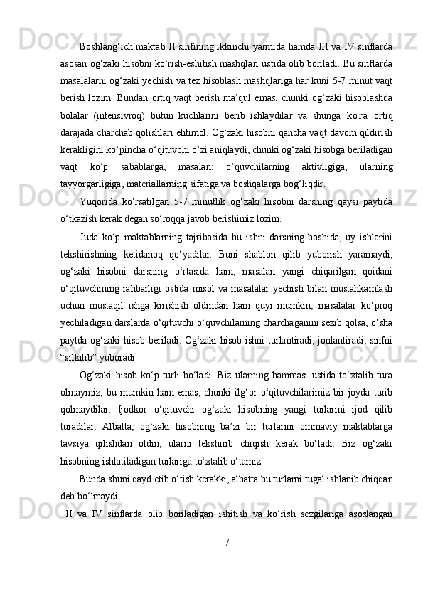Boshlang‘ich maktab II sinfining ikkinchi yarmida hamda III va IV sinflarda
asosan og‘zaki hisobni ko‘rish-eshitish mashqlari ustida olib boriladi. Bu sinflarda
masalalarni og‘zaki yechish va tez hisoblash mashqlariga har kuni 5-7 minut vaqt
berish   lozim.   Bundan   ortiq   vaqt   berish   ma’qul   emas,   chunki   og‘zaki   hisoblashda
bolalar   (intensivroq)   butun   kuchlarini   berib   ishlaydilar   va   shunga   k o r a   ortiq
darajada charchab qolishlari ehtimol. Og‘zaki hisobni qancha vaqt davom qildirish
kerakligini ko‘pincha o‘qituvchi o‘zi aniqlaydi, chunki og‘zaki hisobga beriladigan
vaqt   ko‘p   sabablarga,   masalan:   o‘quvchilarning   aktivligiga,   ularning
tayyorgarligiga, materiallarning sifatiga va boshqalarga bog‘liqdir.
Yuqorida   ko‘rsatilgan   5-7   minutlik   og‘zaki   hisobni   darsning   qaysi   paytida
o‘tkazish kerak degan so‘roqqa javob berishimiz lozim.
Juda   ko‘p   maktablarning   tajribasida   bu   ishni   darsning   boshida,   uy   ishlarini
tekshirishning   ketidanoq   qo‘yadilar.   Buni   shablon   qilib   yuborish   yaramaydi,
og‘zaki   hisobni   darsning   o‘rtasida   ham,   masalan   yangi   chiqarilgan   qoidani
o‘qituvchining   rahbarligi   ostida   misol   va   masalalar   yechish   bilan   mustahkamlash
uchun   mustaqil   ishga   kirishish   oldindan   ham   quyi   mumkin;   masalalar   ko‘proq
yechiladigan darslarda o‘qituvchi o‘quvchilarning charchaganini sezib qolsa, o‘sha
paytda og‘zaki hisob beriladi. Og‘zaki hisob ishni  turlantiradi, jonlantiradi, sinfni
“silkitib” yuboradi.
Og‘zaki   hisob   ko‘p   turli   bo‘ladi.   Biz   ularning   hammasi   ustida   to‘xtalib   tura
olmaymiz,   bu   mumkin   ham   emas,   chunki   ilg‘or   o‘qituvchilarimiz   bir   joyda   turib
qolmaydilar.   Ijodkor   o‘qituvchi   og‘zaki   hisobning   yangi   turlarini   ijod   qilib
turadilar.   Albatta,   og‘zaki   hisobning   ba’zi   bir   turlarini   ommaviy   maktablarga
tavsiya   qilishdan   oldin,   ularni   tekshirib   chiqish   kerak   bo‘ladi.   Biz   og‘zaki
hisobning ishlatiladigan turlariga to‘xtalib o‘tamiz.
Bunda shuni qayd etib o‘tish kerakki, albatta bu turlarni tugal ishlanib chiqqan
deb bo‘lmaydi.
II   va   IV   sinflarda   olib   boriladigan   ishitish   va   ko‘rish   sezgilariga   asoslangan
7 