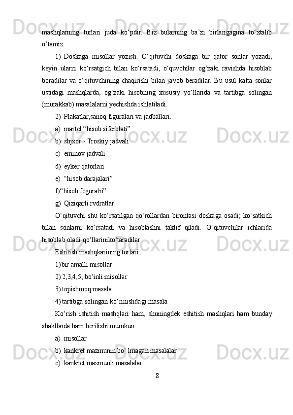 mashqlarning   turlari   juda   ko‘pdir.   Biz   bularning   ba’zi   birlarigagina   to‘xtalib
o‘tamiz.
1) Doskaga   misollar   yozish.   O‘qituvchi   doskaga   bir   qator   sonlar   yozadi,
keyin   ularni   ko‘rsatgich   bilan   ko‘rsatadi,   o‘quvchilar   og‘zaki   ravishda   hisoblab
boradilar   va   o‘qituvchining   chaqirishi   bilan   javob   beradilar.   Bu   usul   katta   sonlar
ustidagi   mashqlarda,   og‘zaki   hisobning   xususiy   yo‘llarida   va   tartibga   solingan
(murakkab) masalalarni yechishda ishlatiladi.
2) Plakatlar,sanoq figuralari va jadballari.
a) martel “hisob siferblati”
b) shjxor - Troskiy jadvali
c) eminov jadvali
d) eyker qatorlari
e) “hisob darajalari”
f) “hisob feguralri”
g) Qiziqarli rvdratlar
O‘qituvchi   shu   ko‘rsatilgan   qo‘rollardan   birontasi   doskaga   osadi;   ko‘satkich
bilan   sonlarni   ko‘rsatadi   va   hisoblashni   taklif   qiladi.   O‘qituvchilar   ichlarida
hisoblab oladi qo‘llariniko‘taradilar.
Eshitish mashqkarining turlari;
1) bir amalli misollar
2) 2,3,4,5, bo‘inli misollar
3) topishmoq masala
4) tartibga solingan ko‘rinishdagi masala
Ko‘rish   ishitish   mashqlari   ham,   shuningdek   eshitish   mashqlari   ham   bunday
shakllarda ham berilishi mumkun:
a) misollar
b) kankret mazmunin bo‘ lmagan masalalar
c) kankret mazmunli masalalar
8 