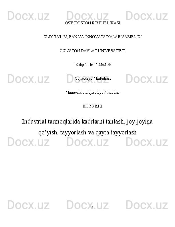 O'ZBEKISTON RESPUBLIKASI
OLIY TA'LIM, FAN VA INNOVATSIYALAR VAZIRLIGI
GULISTON DAVLAT UNIVERSITETI
"Sirtqi bo'lim" fakulteti
"Iqtisodiyot" kafedrasi
"Innovatsion iqtisodiyot" fanidan
KURS ISHI
Industrial tarmoqlarida kadrlarni tanlash, joy-joyiga
qo’yish, tayyorlash va qayta tayyorlash
1 