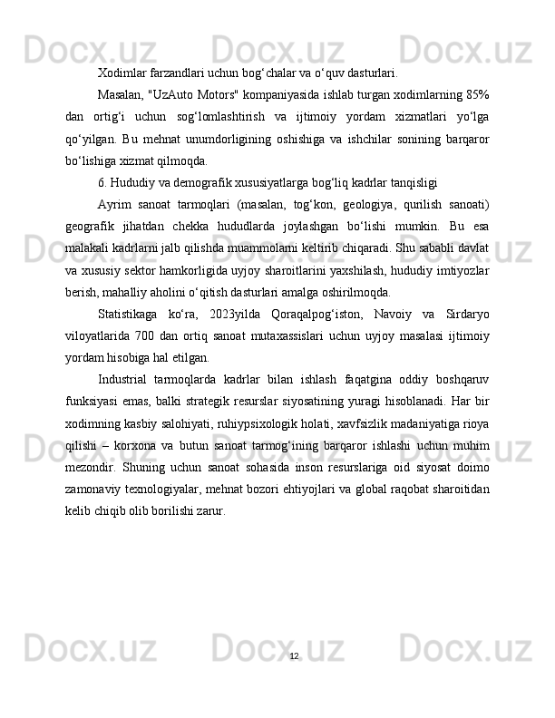 Xodimlar farzandlari uchun bog‘chalar va o‘quv dasturlari.
Masalan, "UzAuto Motors" kompaniyasida ishlab turgan xodimlarning 85%
dan   ortig‘i   uchun   sog‘lomlashtirish   va   ijtimoiy   yordam   xizmatlari   yo‘lga
qo‘yilgan.   Bu   mehnat   unumdorligining   oshishiga   va   ishchilar   sonining   barqaror
bo‘lishiga xizmat qilmoqda.
6. Hududiy va demografik xususiyatlarga bog‘liq kadrlar tanqisligi
Ayrim   sanoat   tarmoqlari   (masalan,   tog‘kon,   geologiya,   qurilish   sanoati)
geografik   jihatdan   chekka   hududlarda   joylashgan   bo‘lishi   mumkin.   Bu   esa
malakali kadrlarni jalb qilishda muammolarni keltirib chiqaradi. Shu sababli davlat
va xususiy sektor hamkorligida uyjoy sharoitlarini yaxshilash, hududiy imtiyozlar
berish, mahalliy aholini o‘qitish dasturlari amalga oshirilmoqda.
Statistikaga   ko‘ra,   2023yilda   Qoraqalpog‘iston,   Navoiy   va   Sirdaryo
viloyatlarida   700   dan   ortiq   sanoat   mutaxassislari   uchun   uyjoy   masalasi   ijtimoiy
yordam hisobiga hal etilgan.
Industrial   tarmoqlarda   kadrlar   bilan   ishlash   faqatgina   oddiy   boshqaruv
funksiyasi   emas,   balki   strategik  resurslar   siyosatining   yuragi   hisoblanadi.   Har   bir
xodimning kasbiy salohiyati, ruhiypsixologik holati, xavfsizlik madaniyatiga rioya
qilishi   –   korxona   va   butun   sanoat   tarmog‘ining   barqaror   ishlashi   uchun   muhim
mezondir.   Shuning   uchun   sanoat   sohasida   inson   resurslariga   oid   siyosat   doimo
zamonaviy texnologiyalar, mehnat bozori ehtiyojlari va global raqobat sharoitidan
kelib chiqib olib borilishi zarur.
12 