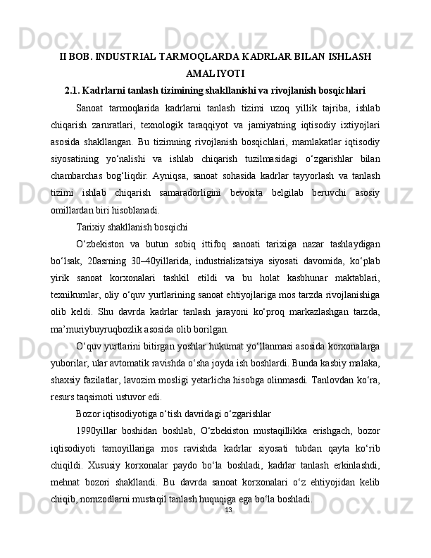 II BOB. INDUSTRIAL TARMOQLARDA KADRLAR BILAN ISHLASH
AMALIYOTI
2.1. Kadrlarni tanlash tizimining shakllanishi va rivojlanish bosqichlari
Sanoat   tarmoqlarida   kadrlarni   tanlash   tizimi   uzoq   yillik   tajriba,   ishlab
chiqarish   zaruratlari,   texnologik   taraqqiyot   va   jamiyatning   iqtisodiy   ixtiyojlari
asosida   shakllangan.   Bu   tizimning   rivojlanish   bosqichlari,   mamlakatlar   iqtisodiy
siyosatining   yo‘nalishi   va   ishlab   chiqarish   tuzilmasidagi   o‘zgarishlar   bilan
chambarchas   bog‘liqdir.   Ayniqsa,   sanoat   sohasida   kadrlar   tayyorlash   va   tanlash
tizimi   ishlab   chiqarish   samaradorligini   bevosita   belgilab   beruvchi   asosiy
omillardan biri hisoblanadi.
Tarixiy shakllanish bosqichi
O‘zbekiston   va   butun   sobiq   ittifoq   sanoati   tarixiga   nazar   tashlaydigan
bo‘lsak,   20asrning   30–40yillarida,   industrializatsiya   siyosati   davomida,   ko‘plab
yirik   sanoat   korxonalari   tashkil   etildi   va   bu   holat   kasbhunar   maktablari,
texnikumlar, oliy o‘quv yurtlarining sanoat ehtiyojlariga mos tarzda rivojlanishiga
olib   keldi.   Shu   davrda   kadrlar   tanlash   jarayoni   ko‘proq   markazlashgan   tarzda,
ma’muriybuyruqbozlik asosida olib borilgan.
O‘quv yurtlarini bitirgan yoshlar hukumat yo‘llanmasi asosida korxonalarga
yuborilar, ular avtomatik ravishda o‘sha joyda ish boshlardi. Bunda kasbiy malaka,
shaxsiy fazilatlar, lavozim mosligi yetarlicha hisobga olinmasdi. Tanlovdan ko‘ra,
resurs taqsimoti ustuvor edi.
Bozor iqtisodiyotiga o‘tish davridagi o‘zgarishlar
1990yillar   boshidan   boshlab,   O‘zbekiston   mustaqillikka   erishgach,   bozor
iqtisodiyoti   tamoyillariga   mos   ravishda   kadrlar   siyosati   tubdan   qayta   ko‘rib
chiqildi.   Xususiy   korxonalar   paydo   bo‘la   boshladi,   kadrlar   tanlash   erkinlashdi,
mehnat   bozori   shakllandi.   Bu   davrda   sanoat   korxonalari   o‘z   ehtiyojidan   kelib
chiqib, nomzodlarni mustaqil tanlash huquqiga ega bo‘la boshladi.
13 