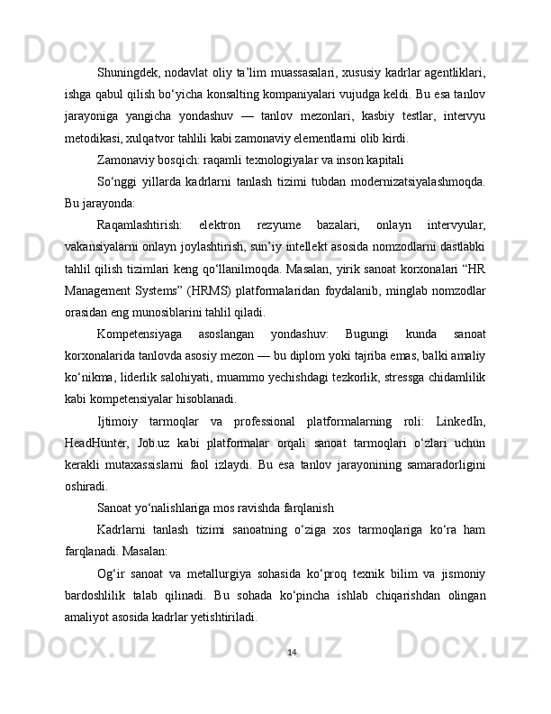 Shuningdek, nodavlat oliy ta’lim muassasalari, xususiy kadrlar agentliklari,
ishga qabul qilish bo‘yicha konsalting kompaniyalari vujudga keldi. Bu esa tanlov
jarayoniga   yangicha   yondashuv   —   tanlov   mezonlari,   kasbiy   testlar,   intervyu
metodikasi, xulqatvor tahlili kabi zamonaviy elementlarni olib kirdi.
Zamonaviy bosqich: raqamli texnologiyalar va inson kapitali
So‘nggi   yillarda   kadrlarni   tanlash   tizimi   tubdan   modernizatsiyalashmoqda.
Bu jarayonda:
Raqamlashtirish:   elektron   rezyume   bazalari,   onlayn   intervyular,
vakansiyalarni onlayn joylashtirish, sun’iy intellekt asosida nomzodlarni dastlabki
tahlil qilish tizimlari keng qo‘llanilmoqda. Masalan, yirik sanoat korxonalari “HR
Management   Systems”   (HRMS)   platformalaridan   foydalanib,   minglab   nomzodlar
orasidan eng munosiblarini tahlil qiladi.
Kompetensiyaga   asoslangan   yondashuv:   Bugungi   kunda   sanoat
korxonalarida tanlovda asosiy mezon — bu diplom yoki tajriba emas, balki amaliy
ko‘nikma, liderlik salohiyati, muammo yechishdagi tezkorlik, stressga chidamlilik
kabi kompetensiyalar hisoblanadi.
Ijtimoiy   tarmoqlar   va   professional   platformalarning   roli:   LinkedIn,
HeadHunter,   Job.uz   kabi   platformalar   orqali   sanoat   tarmoqlari   o‘zlari   uchun
kerakli   mutaxassislarni   faol   izlaydi.   Bu   esa   tanlov   jarayonining   samaradorligini
oshiradi.
Sanoat yo‘nalishlariga mos ravishda farqlanish
Kadrlarni   tanlash   tizimi   sanoatning   o‘ziga   xos   tarmoqlariga   ko‘ra   ham
farqlanadi. Masalan:
Og‘ir   sanoat   va   metallurgiya   sohasida   ko‘proq   texnik   bilim   va   jismoniy
bardoshlilik   talab   qilinadi.   Bu   sohada   ko‘pincha   ishlab   chiqarishdan   olingan
amaliyot asosida kadrlar yetishtiriladi.
14 