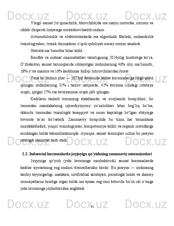 Yengil sanoat (to‘qimachilik, tikuvchilik)da esa mayin motorika, intizom va
ishlab chiqarish liniyasiga moslashuvchanlik muhim.
Avtomobilsozlik   va   elektrotexnikada   esa   algoritmik   fikrlash,   muhandislik
texnologiyalari, texnik chizmalarni o‘qish qobiliyati asosiy mezon sanaladi.
Statistik ma’lumotlar bilan tahlil
Bandlik   va   mehnat   munosabatlari   vazirligining   2024yilgi   hisobotiga   ko‘ra,
O‘zbekiston   sanoat   tarmoqlarida   ishlayotgan   xodimlarning   46%   oliy   ma’lumotli,
38% o‘rta maxsus va 16% kasbhunar kolleji bitiruvchilaridan iborat.
Yana bir muhim jihat — 2023yil davomida sanoat korxonalariga ishga qabul
qilingan   xodimlarning   31%   i   tanlov   natijasida,   42%   korxona   ichidagi   rotatsiya
orqali, qolgan 27% esa tavsiyanoma orqali jalb qilingan.
Kadrlarni   tanlash   tizimining   shakllanishi   va   rivojlanish   bosqichlari,   bir
tomondan   mamlakatning   iqtisodiysiyosiy   yo‘nalishlari   bilan   bog‘liq   bo‘lsa,
ikkinchi   tomondan   texnologik   taraqqiyot   va   inson   kapitaliga   bo‘lgan   ehtiyojga
bevosita   ta’sir   ko‘rsatadi.   Zamonaviy   bosqichda   bu   tizim   har   tomonlama
murakkablashib, yuqori texnologiyalar, kompetensiya tahlili va raqamli metodlarga
asoslangan holda takomillashmoqda. Ayniqsa, sanoat tarmoqlari uchun bu jarayon
strategik ahamiyat kasb etadi.
2.2. Industrial korxonalarda joyjoyiga qo‘yishning zamonaviy mexanizmlari
Joyjoyiga   qo‘yish   (yoki   lavozimga   moslashtirish)   sanoat   korxonalarida
kadrlar   siyosatining   eng   muhim   elementlaridan   biridir.   Bu   jarayon   —   xodimning
kasbiy tayyorgarligi, malakasi, intellektual salohiyati, psixologik holati va shaxsiy
xususiyatlarini hisobga olgan holda uni aynan eng mos keluvchi bo‘sh ish o‘rniga
yoki lavozimga joylashtirishni anglatadi.
15 