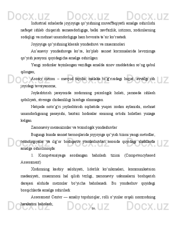 Industrial sohalarda joyjoyiga qo‘yishning muvaffaqiyatli amalga oshirilishi
nafaqat   ishlab   chiqarish   samaradorligiga,   balki   xavfsizlik,   intizom,   xodimlarning
sodiqligi va mehnat unumdorligiga ham bevosita ta’sir ko‘rsatadi.
Joyjoyiga qo‘yishning klassik yondashuvi va muammolari
An’anaviy   yondashuvga   ko‘ra,   ko‘plab   sanoat   korxonalarida   lavozimga
qo‘yish jarayoni quyidagicha amalga oshirilgan:
Yangi xodimlar tayinlangan vazifaga amalda sinov muddatidan so‘ng qabul
qilingan;
Asosiy   mezon   –   mavjud   tajriba,   malaka   to‘g‘risidagi   hujjat,   avvalgi   ish
joyidagi tavsiyanoma;
Joylashtirish   jarayonida   xodimning   psixologik   holati,   jamoada   ishlash
qobiliyati, stressga chidamliligi hisobga olinmagan.
Natijada   noto‘g‘ri   joylashtirish   oqibatida   yuqori   xodim   aylanishi,   mehnat
unumdorligining   pasayishi,   baxtsiz   hodisalar   sonining   ortishi   holatlari   yuzaga
kelgan.
Zamonaviy mexanizmlar va texnologik yondashuvlar
Bugungi kunda sanoat tarmoqlarida joyjoyiga qo‘yish tizimi yangi metodlar,
texnologiyalar   va   ilg‘or   boshqaruv   yondashuvlari   asosida   quyidagi   shakllarda
amalga oshirilmoqda:
1.   Kompetensiyaga   asoslangan   baholash   tizimi   (Competencybased
Assessment)
Xodimning   kasbiy   salohiyati,   liderlik   ko‘nikmalari,   kommunikatsion
madaniyati,   muammoni   hal   qilish   tezligi,   zamonaviy   uskunalarni   boshqarish
darajasi   alohida   mezonlar   bo‘yicha   baholanadi.   Bu   yondashuv   quyidagi
bosqichlarda amalga oshiriladi:
Assessment  Center — amaliy topshiriqlar, rolli o‘yinlar orqali nomzodning
harakatini baholash;
16 