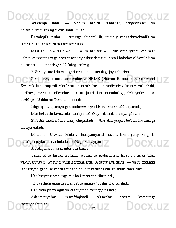 360daraja   tahlil   —   xodim   haqida   rahbarlar,   tengdoshlari   va
bo‘ysunuvchilarning fikrini tahlil qilish;
Psixologik   testlar   —   stressga   chidamlilik,   ijtimoiy   moslashuvchanlik   va
jamoa bilan ishlash darajasini aniqlash.
Masalan,   “NAVOIYAZOT”   AJda   har   yili   400   dan   ortiq   yangi   xodimlar
uchun kompetensiyaga asoslangan joylashtirish tizimi orqali baholov o‘tkaziladi va
bu mehnat unumdorligini 17 foizga oshirgan.
2. Sun’iy intellekt va algoritmik tahlil asosidagi joylashtirish
Zamonaviy   sanoat   korxonalarida   HRMS   (Human   Resource   Management
System)   kabi   raqamli   platformalar   orqali   har   bir   xodimning   kasbiy   yo‘nalishi,
tajribasi,   texnik   ko‘nikmalari,   test   natijalari,   ish   unumdorligi,   shikoyatlar   tarixi
kiritilgan. Ushbu ma’lumotlar asosida:
Ishga qabul qilinayotgan xodimning profili avtomatik tahlil qilinadi;
Mos keluvchi lavozimlar sun’iy intellekt yordamida tavsiya qilinadi;
Statistik moslik  (fit   index)   chiqariladi  –  70%   dan yuqori  bo‘lsa,  lavozimga
tavsiya etiladi.
Masalan,   "UzAuto   Motors"   kompaniyasida   ushbu   tizim   joriy   etilgach,
noto‘g‘ri joylashtirish holatlari 23% ga kamaygan.
3. Adaptatsiya va mentorlash tizimi
Yangi   ishga   kirgan   xodimni   lavozimga   joylashtirish   faqat   bir   qaror   bilan
yakunlanmaydi. Bugungi yirik korxonalarda “Adaptatsiya davri” — ya’ni xodimni
ish jarayoniga to‘liq moslashtirish uchun maxsus dasturlar ishlab chiqilgan:
Har bir yangi xodimga tajribali mentor biriktiriladi;
13 oy ichida unga nazorat ostida amaliy topshiriqlar beriladi;
Har hafta psixologik va kasbiy monitoring yuritiladi;
Adaptatsiyadan   muvaffaqiyatli   o‘tganlar   asosiy   lavozimga
rasmiylashtiriladi.
17 