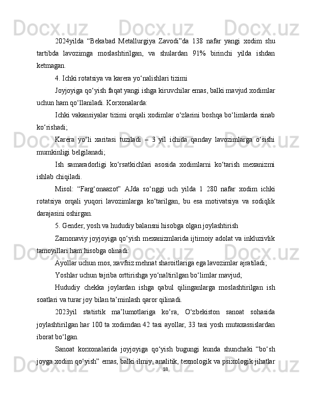 2024yilda   “Bekabad   Metallurgiya   Zavodi”da   138   nafar   yangi   xodim   shu
tartibda   lavozimga   moslashtirilgan,   va   shulardan   91%   birinchi   yilda   ishdan
ketmagan.
4. Ichki rotatsiya va karera yo‘nalishlari tizimi
Joyjoyiga qo‘yish faqat yangi ishga kiruvchilar emas, balki mavjud xodimlar
uchun ham qo‘llaniladi. Korxonalarda:
Ichki vakansiyalar tizimi orqali xodimlar o‘zlarini boshqa bo‘limlarda sinab
ko‘rishadi;
Karera   yo‘li   xaritasi   tuziladi   –   3   yil   ichida   qanday   lavozimlarga   o‘sishi
mumkinligi belgilanadi;
Ish   samaradorligi   ko‘rsatkichlari   asosida   xodimlarni   ko‘tarish   mexanizmi
ishlab chiqiladi.
Misol:   “Farg‘onaazot”   AJda   so‘nggi   uch   yilda   1   280   nafar   xodim   ichki
rotatsiya   orqali   yuqori   lavozimlarga   ko‘tarilgan,   bu   esa   motivatsiya   va   sodiqlik
darajasini oshirgan.
5. Gender, yosh va hududiy balansni hisobga olgan joylashtirish
Zamonaviy joyjoyiga qo‘yish mexanizmlarida ijtimoiy adolat va inkluzivlik
tamoyillari ham hisobga olinadi:
Ayollar uchun mos, xavfsiz mehnat sharoitlariga ega lavozimlar ajratiladi;
Yoshlar uchun tajriba orttirishga yo‘naltirilgan bo‘limlar mavjud;
Hududiy   chekka   joylardan   ishga   qabul   qilinganlarga   moslashtirilgan   ish
soatlari va turar joy bilan ta’minlash qaror qilinadi.
2023yil   statistik   ma’lumotlariga   ko‘ra,   O‘zbekiston   sanoat   sohasida
joylashtirilgan har 100 ta xodimdan 42 tasi ayollar, 33 tasi yosh mutaxassislardan
iborat bo‘lgan.
Sanoat   korxonalarida   joyjoyiga   qo‘yish   bugungi   kunda   shunchaki   “bo‘sh
joyga xodim qo‘yish” emas, balki ilmiy, analitik, texnologik va psixologik jihatlar
18 