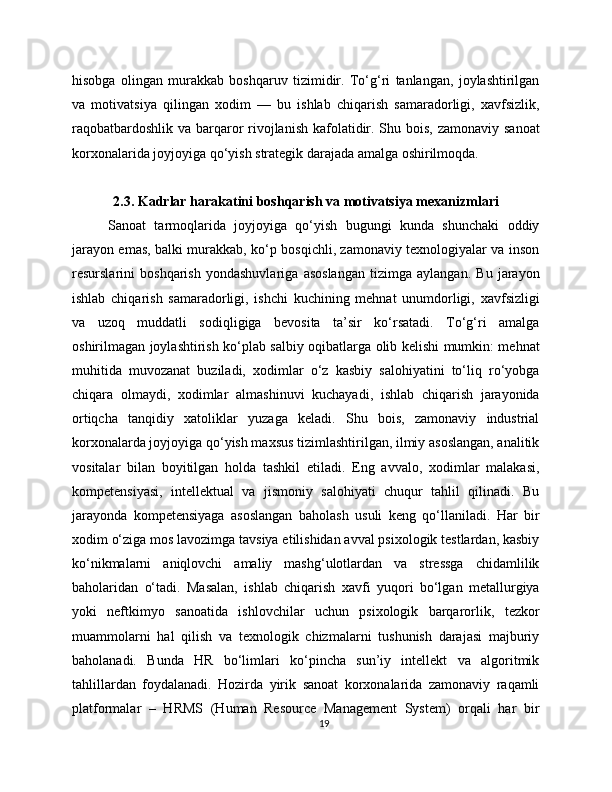 hisobga   olingan   murakkab   boshqaruv   tizimidir.   To‘g‘ri   tanlangan,   joylashtirilgan
va   motivatsiya   qilingan   xodim   —   bu   ishlab   chiqarish   samaradorligi,   xavfsizlik,
raqobatbardoshlik va barqaror rivojlanish kafolatidir. Shu bois, zamonaviy sanoat
korxonalarida joyjoyiga qo‘yish strategik darajada amalga oshirilmoqda. 
2.3. Kadrlar harakatini boshqarish va motivatsiya mexanizmlari
Sanoat   tarmoqlarida   joyjoyiga   qo‘yish   bugungi   kunda   shunchaki   oddiy
jarayon emas, balki murakkab, ko‘p bosqichli, zamonaviy texnologiyalar va inson
resurslarini   boshqarish   yondashuvlariga   asoslangan   tizimga   aylangan.   Bu   jarayon
ishlab   chiqarish   samaradorligi,   ishchi   kuchining   mehnat   unumdorligi,   xavfsizligi
va   uzoq   muddatli   sodiqligiga   bevosita   ta’sir   ko‘rsatadi.   To‘g‘ri   amalga
oshirilmagan joylashtirish ko‘plab salbiy oqibatlarga olib kelishi mumkin: mehnat
muhitida   muvozanat   buziladi,   xodimlar   o‘z   kasbiy   salohiyatini   to‘liq   ro‘yobga
chiqara   olmaydi,   xodimlar   almashinuvi   kuchayadi,   ishlab   chiqarish   jarayonida
ortiqcha   tanqidiy   xatoliklar   yuzaga   keladi.   Shu   bois,   zamonaviy   industrial
korxonalarda joyjoyiga qo‘yish maxsus tizimlashtirilgan, ilmiy asoslangan, analitik
vositalar   bilan   boyitilgan   holda   tashkil   etiladi.   Eng   avvalo,   xodimlar   malakasi,
kompetensiyasi,   intellektual   va   jismoniy   salohiyati   chuqur   tahlil   qilinadi.   Bu
jarayonda   kompetensiyaga   asoslangan   baholash   usuli   keng   qo‘llaniladi.   Har   bir
xodim o‘ziga mos lavozimga tavsiya etilishidan avval psixologik testlardan, kasbiy
ko‘nikmalarni   aniqlovchi   amaliy   mashg‘ulotlardan   va   stressga   chidamlilik
baholaridan   o‘tadi.   Masalan,   ishlab   chiqarish   xavfi   yuqori   bo‘lgan   metallurgiya
yoki   neftkimyo   sanoatida   ishlovchilar   uchun   psixologik   barqarorlik,   tezkor
muammolarni   hal   qilish   va   texnologik   chizmalarni   tushunish   darajasi   majburiy
baholanadi.   Bunda   HR   bo‘limlari   ko‘pincha   sun’iy   intellekt   va   algoritmik
tahlillardan   foydalanadi.   Hozirda   yirik   sanoat   korxonalarida   zamonaviy   raqamli
platformalar   –   HRMS   (Human   Resource   Management   System)   orqali   har   bir
19 