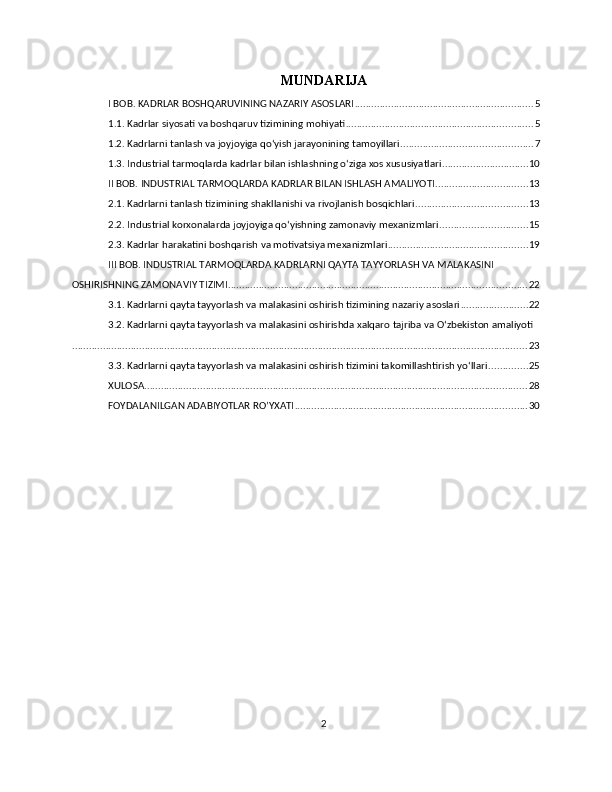 MUNDARIJA
I BOB. KADRLAR BOSHQARUVINING NAZARIY ASOSLARI ................................................................ 5
1.1. Kadrlar siyosati va boshqaruv tizimining mohiyati ................................................................... 5
1.2. Kadrlarni tanlash va joyjoyiga qo‘yish jarayonining tamoyillari ............................................... 7
1.3. Industrial tarmoqlarda kadrlar bilan ishlashning o‘ziga xos xususiyatlari ............................... 10
II BOB. INDUSTRIAL TARMOQLARDA KADRLAR BILAN ISHLASH AMALIYOTI ................................. 13
2.1. Kadrlarni tanlash tizimining shakllanishi va rivojlanish bosqichlari ........................................ 13
2.2. Industrial korxonalarda joyjoyiga qo‘yishning zamonaviy mexanizmlari ............................... 15
2.3. Kadrlar harakatini boshqarish va motivatsiya mexanizmlari .................................................. 19
III BOB. INDUSTRIAL TARMOQLARDA KADRLARNI QAYTA TAYYORLASH VA MALAKASINI 
OSHIRISHNING ZAMONAVIY TIZIMI ........................................................................................................... 22
3.1. Kadrlarni qayta tayyorlash va malakasini oshirish tizimining nazariy asoslari ........................ 22
3.2. Kadrlarni qayta tayyorlash va malakasini oshirishda xalqaro tajriba va O‘zbekiston amaliyoti
................................................................................................................................................................... 23
3.3. Kadrlarni qayta tayyorlash va malakasini oshirish tizimini takomillashtirish yo‘llari .............. 25
XULOSA ......................................................................................................................................... 28
FOYDALANILGAN ADABIYOTLAR RO’YXATI ................................................................................... 30
2 