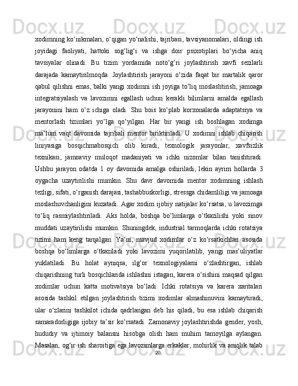 xodimning ko‘nikmalari, o‘qigan yo‘nalishi, tajribasi, tavsiyanomalari, oldingi ish
joyidagi   faoliyati,   hattoki   sog‘lig‘i   va   ishga   doir   psixotiplari   bo‘yicha   aniq
tavsiyalar   olinadi.   Bu   tizim   yordamida   noto‘g‘ri   joylashtirish   xavfi   sezilarli
darajada   kamaytirilmoqda.   Joylashtirish   jarayoni   o‘zida   faqat   bir   martalik   qaror
qabul  qilishni  emas,  balki   yangi  xodimni   ish  joyiga  to‘liq  moslashtirish,  jamoaga
integratsiyalash   va   lavozimni   egallash   uchun   kerakli   bilimlarni   amalda   egallash
jarayonini   ham   o‘z   ichiga   oladi.   Shu   bois   ko‘plab   korxonalarda   adaptatsiya   va
mentorlash   tizimlari   yo‘lga   qo‘yilgan.   Har   bir   yangi   ish   boshlagan   xodimga
ma’lum   vaqt   davomida   tajribali   mentor   biriktiriladi.   U   xodimni   ishlab   chiqarish
liniyasiga   bosqichmabosqich   olib   kiradi,   texnologik   jarayonlar,   xavfsizlik
texnikasi,   jamoaviy   muloqot   madaniyati   va   ichki   nizomlar   bilan   tanishtiradi.
Ushbu   jarayon   odatda   1   oy   davomida   amalga   oshiriladi,   lekin   ayrim   hollarda   3
oygacha   uzaytirilishi   mumkin.   Shu   davr   davomida   mentor   xodimning   ishlash
tezligi, sifati, o‘rganish darajasi, tashabbuskorligi, stressga chidamliligi va jamoaga
moslashuvchanligini  kuzatadi. Agar  xodim  ijobiy natijalar  ko‘rsatsa,  u lavozimga
to‘liq   rasmiylashtiriladi.   Aks   holda,   boshqa   bo‘limlarga   o‘tkazilishi   yoki   sinov
muddati   uzaytirilishi   mumkin.   Shuningdek,   industrial   tarmoqlarda   ichki   rotatsiya
tizimi   ham   keng   tarqalgan.   Ya’ni,   mavjud   xodimlar   o‘z   ko‘rsatkichlari   asosida
boshqa   bo‘limlarga   o‘tkaziladi   yoki   lavozimi   yuqorilatilib,   yangi   mas’uliyatlar
yuklatiladi.   Bu   holat   ayniqsa,   ilg‘or   texnologiyalarni   o‘zlashtirgan,   ishlab
chiqarishning turli bosqichlarida ishlashni  istagan, karera o‘sishini  maqsad qilgan
xodimlar   uchun   katta   motivatsiya   bo‘ladi.   Ichki   rotatsiya   va   karera   xaritalari
asosida   tashkil   etilgan   joylashtirish   tizimi   xodimlar   almashinuvini   kamaytiradi,
ular   o‘zlarini   tashkilot   ichida   qadrlangan   deb   his   qiladi,   bu   esa   ishlab   chiqarish
samaradorligiga   ijobiy   ta’sir   ko‘rsatadi.   Zamonaviy   joylashtirishda   gender,   yosh,
hududiy   va   ijtimoiy   balansni   hisobga   olish   ham   muhim   tamoyilga   aylangan.
Masalan,  og‘ir ish sharoitiga ega lavozimlarga erkaklar, mohirlik va aniqlik talab
20 