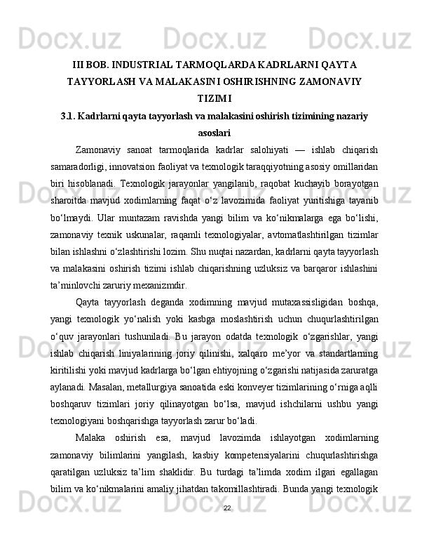 III BOB. INDUSTRIAL TARMOQLARDA KADRLARNI QAYTA
TAYYORLASH VA MALAKASINI OSHIRISHNING ZAMONAVIY
TIZIMI
3.1. Kadrlarni qayta tayyorlash va malakasini oshirish tizimining nazariy
asoslari
Zamonaviy   sanoat   tarmoqlarida   kadrlar   salohiyati   —   ishlab   chiqarish
samaradorligi, innovatsion faoliyat va texnologik taraqqiyotning asosiy omillaridan
biri   hisoblanadi.   Texnologik   jarayonlar   yangilanib,   raqobat   kuchayib   borayotgan
sharoitda   mavjud   xodimlarning   faqat   o‘z   lavozimida   faoliyat   yuritishiga   tayanib
bo‘lmaydi.   Ular   muntazam   ravishda   yangi   bilim   va   ko‘nikmalarga   ega   bo‘lishi,
zamonaviy   texnik   uskunalar,   raqamli   texnologiyalar,   avtomatlashtirilgan   tizimlar
bilan ishlashni o‘zlashtirishi lozim. Shu nuqtai nazardan, kadrlarni qayta tayyorlash
va   malakasini   oshirish   tizimi   ishlab   chiqarishning   uzluksiz   va   barqaror   ishlashini
ta’minlovchi zaruriy mexanizmdir.
Qayta   tayyorlash   deganda   xodimning   mavjud   mutaxassisligidan   boshqa,
yangi   texnologik   yo‘nalish   yoki   kasbga   moslashtirish   uchun   chuqurlashtirilgan
o‘quv   jarayonlari   tushuniladi.   Bu   jarayon   odatda   texnologik   o‘zgarishlar,   yangi
ishlab   chiqarish   liniyalarining   joriy   qilinishi,   xalqaro   me’yor   va   standartlarning
kiritilishi yoki mavjud kadrlarga bo‘lgan ehtiyojning o‘zgarishi natijasida zaruratga
aylanadi. Masalan, metallurgiya sanoatida eski konveyer tizimlarining o‘rniga aqlli
boshqaruv   tizimlari   joriy   qilinayotgan   bo‘lsa,   mavjud   ishchilarni   ushbu   yangi
texnologiyani boshqarishga tayyorlash zarur bo‘ladi.
Malaka   oshirish   esa,   mavjud   lavozimda   ishlayotgan   xodimlarning
zamonaviy   bilimlarini   yangilash,   kasbiy   kompetensiyalarini   chuqurlashtirishga
qaratilgan   uzluksiz   ta’lim   shaklidir.   Bu   turdagi   ta’limda   xodim   ilgari   egallagan
bilim va ko‘nikmalarini amaliy jihatdan takomillashtiradi. Bunda yangi texnologik
22 