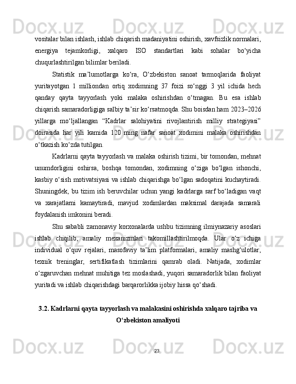 vositalar bilan ishlash, ishlab chiqarish madaniyatini oshirish, xavfsizlik normalari,
energiya   tejamkorligi,   xalqaro   ISO   standartlari   kabi   sohalar   bo‘yicha
chuqurlashtirilgan bilimlar beriladi.
Statistik   ma’lumotlarga   ko‘ra,   O‘zbekiston   sanoat   tarmoqlarida   faoliyat
yuritayotgan   1   milliondan   ortiq   xodimning   37   foizi   so‘nggi   3   yil   ichida   hech
qanday   qayta   tayyorlash   yoki   malaka   oshirishdan   o‘tmagan.   Bu   esa   ishlab
chiqarish samaradorligiga salbiy ta’sir ko‘rsatmoqda. Shu boisdan ham 2023–2026
yillarga   mo‘ljallangan   “Kadrlar   salohiyatini   rivojlantirish   milliy   strategiyasi”
doirasida   har   yili   kamida   120   ming   nafar   sanoat   xodimini   malaka   oshirishdan
o‘tkazish ko‘zda tutilgan.
Kadrlarni qayta tayyorlash va malaka oshirish tizimi, bir tomondan, mehnat
unumdorligini   oshirsa,   boshqa   tomondan,   xodimning   o‘ziga   bo‘lgan   ishonchi,
kasbiy o‘sish motivatsiyasi  va ishlab chiqarishga bo‘lgan sadoqatini  kuchaytiradi.
Shuningdek,   bu   tizim   ish   beruvchilar   uchun   yangi   kadrlarga   sarf   bo‘ladigan   vaqt
va   xarajatlarni   kamaytiradi,   mavjud   xodimlardan   maksimal   darajada   samarali
foydalanish imkonini beradi.
Shu sababli  zamonaviy  korxonalarda ushbu  tizimning ilmiynazariy  asoslari
ishlab   chiqilib,   amaliy   mexanizmlari   takomillashtirilmoqda.   Ular   o‘z   ichiga
individual   o‘quv   rejalari,   masofaviy   ta’lim   platformalari,   amaliy   mashg‘ulotlar,
texnik   treninglar,   sertifikatlash   tizimlarini   qamrab   oladi.   Natijada,   xodimlar
o‘zgaruvchan mehnat muhitiga tez moslashadi, yuqori samaradorlik bilan faoliyat
yuritadi va ishlab chiqarishdagi barqarorlikka ijobiy hissa qo‘shadi.
3.2. Kadrlarni qayta tayyorlash va malakasini oshirishda xalqaro tajriba va
O‘zbekiston amaliyoti
23 