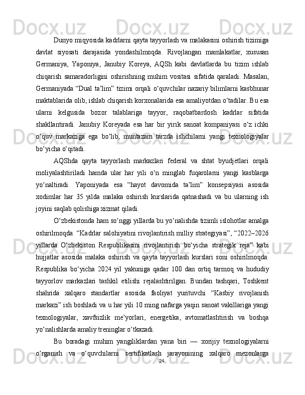 Dunyo miqyosida kadrlarni qayta tayyorlash va malakasini oshirish tizimiga
davlat   siyosati   darajasida   yondashilmoqda.   Rivojlangan   mamlakatlar,   xususan
Germaniya,   Yaponiya,   Janubiy   Koreya,   AQSh   kabi   davlatlarda   bu   tizim   ishlab
chiqarish   samaradorligini   oshirishning   muhim   vositasi   sifatida   qaraladi.   Masalan,
Germaniyada “Dual ta’lim” tizimi orqali o‘quvchilar nazariy bilimlarni kasbhunar
maktablarida olib, ishlab chiqarish korxonalarida esa amaliyotdan o‘tadilar. Bu esa
ularni   kelgusida   bozor   talablariga   tayyor,   raqobatbardosh   kadrlar   sifatida
shakllantiradi.   Janubiy   Koreyada   esa   har   bir   yirik   sanoat   kompaniyasi   o‘z   ichki
o‘quv   markaziga   ega   bo‘lib,   muntazam   tarzda   ishchilarni   yangi   texnologiyalar
bo‘yicha o‘qitadi.
AQShda   qayta   tayyorlash   markazlari   federal   va   shtat   byudjetlari   orqali
moliyalashtiriladi   hamda   ular   har   yili   o‘n   minglab   fuqarolarni   yangi   kasblarga
yo‘naltiradi.   Yaponiyada   esa   “hayot   davomida   ta’lim”   konsepsiyasi   asosida
xodimlar   har   35   yilda   malaka   oshirish   kurslarida   qatnashadi   va   bu   ularning   ish
joyini saqlab qolishiga xizmat qiladi.
O‘zbekistonda ham so‘nggi yillarda bu yo‘nalishda tizimli islohotlar amalga
oshirilmoqda. “Kadrlar salohiyatini rivojlantirish milliy strategiyasi”, “2022–2026
yillarda   O‘zbekiston   Respublikasini   rivojlantirish   bo‘yicha   strategik   reja”   kabi
hujjatlar   asosida   malaka   oshirish   va   qayta   tayyorlash   kurslari   soni   oshirilmoqda.
Respublika   bo‘yicha   2024   yil   yakuniga   qadar   100   dan   ortiq   tarmoq   va   hududiy
tayyorlov   markazlari   tashkil   etilishi   rejalashtirilgan.   Bundan   tashqari,   Toshkent
shahrida   xalqaro   standartlar   asosida   faoliyat   yurituvchi   “Kasbiy   rivojlanish
markazi” ish boshladi va u har yili 10 ming nafarga yaqin sanoat vakillariga yangi
texnologiyalar,   xavfsizlik   me’yorlari,   energetika,   avtomatlashtirish   va   boshqa
yo‘nalishlarda amaliy treninglar o‘tkazadi.
Bu   boradagi   muhim   yangiliklardan   yana   biri   —   xorijiy   texnologiyalarni
o‘rganish   va   o‘quvchilarni   sertifikatlash   jarayonining   xalqaro   mezonlarga
24 
