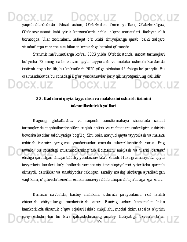 yaqinlashtirilishidir.   Misol   uchun,   O‘zbekiston   Temir   yo‘llari,   O‘zbekneftgaz,
O‘zkimyosanoat   kabi   yirik   korxonalarda   ichki   o‘quv   markazlari   faoliyat   olib
bormoqda.   Ular   xodimlarni   nafaqat   o‘z   ichki   ehtiyojlariga   qarab,   balki   xalqaro
standartlarga mos malaka bilan ta’minlashga harakat qilmoqda.
Statistik   ma’lumotlarga   ko‘ra,   2023   yilda   O‘zbekistonda   sanoat   tarmoqlari
bo‘yicha   78   ming   nafar   xodim   qayta   tayyorlash   va   malaka   oshirish   kurslarida
ishtirok etgan bo‘lib, bu ko‘rsatkich 2020 yilga nisbatan 46 foizga ko‘proqdir. Bu
esa mamlakatda bu sohadagi ilg‘or yondashuvlar joriy qilinayotganining dalilidir.
3.3. Kadrlarni qayta tayyorlash va malakasini oshirish tizimini
takomillashtirish yo‘llari
Bugungi   globallashuv   va   raqamli   transformatsiya   sharoitida   sanoat
tarmoqlarida   raqobatbardoshlikni   saqlab   qolish   va   mehnat   unumdorligini   oshirish
bevosita kadrlar salohiyatiga bog‘liq. Shu bois, mavjud qayta tayyorlash va malaka
oshirish   tizimini   yangicha   yondashuvlar   asosida   takomillashtirish   zarur.   Eng
avvalo,   bu   sohadagi   muammolarning   tub   ildizlarini   aniqlash   va   ularni   bartaraf
etishga qaratilgan chuqur tahliliy yondashuv talab etiladi. Hozirgi amaliyotda qayta
tayyorlash   kurslari   ko‘p   hollarda   zamonaviy   texnologiyalarni   yetarlicha   qamrab
olmaydi,  darsliklar   va   uslubiyotlar   eskirgan,  amaliy   mashg‘ulotlarga  ajratiladigan
vaqt kam, o‘qituvchitrenerlar esa zamonaviy ishlab chiqarish tajribasiga ega emas.
Birinchi   navbatda,   kasbiy   malakani   oshirish   jarayonlarini   real   ishlab
chiqarish   ehtiyojlariga   moslashtirish   zarur.   Buning   uchun   korxonalar   bilan
hamkorlikda dinamik o‘quv rejalari ishlab chiqilishi, modul tizim asosida o‘qitish
joriy   etilishi,   har   bir   kurs   qatnashchisining   amaliy   faoliyatiga   bevosita   ta’sir
25 