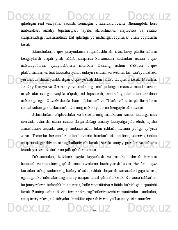 qiladigan   real   vaziyatlar   asosida   treninglar   o‘tkazilishi   lozim.   Shuningdek,   kurs
materiallari   amaliy   topshiriqlar,   tajriba   almashinuvi,   stajirovka   va   ishlab
chiqarishdagi   muammolarni   hal   qilishga   yo‘naltirilgan   loyihalar   bilan   boyitilishi
kerak.
Ikkinchidan,   o‘quv   jarayonlarini   raqamlashtirish,   masofaviy   platformalarni
kengaytirish   orqali   yirik   ishlab   chiqarish   korxonalari   xodimlari   uchun   o‘quv
imkoniyatlarini   qulaylashtirish   mumkin.   Buning   uchun   elektron   o‘quv
platformalari, virtual laboratoriyalar, onlayn seminar va webinarlar, sun’iy intellekt
yordamida shaxsiylashtirilgan o‘quv yo‘nalishlari ishlab chiqilishi kerak. Masalan,
Janubiy Koreya va Germaniyada ishchilarga mo‘ljallangan maxsus mobil ilovalar
orqali   ular   istalgan   vaqtda   o‘qish,   test   topshirish,   texnik   hujjatlar   bilan   tanishish
imkoniga   ega.   O‘zbekistonda   ham   “Talim.uz”   va   “Kasb.uz”   kabi   platformalarni
sanoat sohasiga moslashtirib, ularning imkoniyatlarini kengaytirish muhim.
Uchinchidan, o‘qituvchilar va trenerlarning malakasini zamon talabiga mos
ravishda   oshirish,   ularni   ishlab   chiqarishdagi   amaliy   faoliyatga   jalb   etish,   tajriba
almashinuvi   asosida   xorijiy   mutaxassislar   bilan   ishlash   tizimini   yo‘lga   qo‘yish
zarur.   Trenerlar   korxonalar   bilan   bevosita   hamkorlikda   bo‘lishi,   ularning   ishlab
chiqarishdagi   ishtirokini   rag‘batlantirish   kerak.   Bunda   xorijiy   grantlar   va   xalqaro
texnik yordam dasturlarini jalb qilish mumkin.
To‘rtinchidan,   kadrlarni   qayta   tayyorlash   va   malaka   oshirish   tizimini
baholash   va   monitoring   qilish   mexanizmlarini   kuchaytirish   lozim.   Har   bir   o‘quv
kursidan  so‘ng xodimning kasbiy o‘sishi,  ishlab chiqarish  samaradorligiga  ta’siri,
egallagan ko‘nikmalarning amaliy natijasi tahlil qilinishi kerak. Korxona rahbarlari
bu jarayonlarni befarqlik bilan emas, balki investitsiya sifatida ko‘rishga o‘rganishi
kerak. Buning uchun davlat tomonidan rag‘batlantiruvchi mexanizmlar, jumladan,
soliq imtiyozlari, subsidiyalar, kreditlar ajratish tizimi yo‘lga qo‘yilishi mumkin.
26 