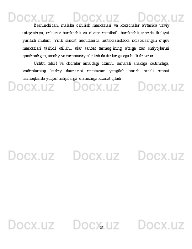 Beshinchidan,   malaka   oshirish   markazlari   va   korxonalar   o‘rtasida   uzviy
integratsiya,   uzluksiz   hamkorlik   va   o‘zaro   manfaatli   hamkorlik   asosida   faoliyat
yuritish   muhim.   Yirik   sanoat   hududlarida   mutaxassislikka   ixtisoslashgan   o‘quv
markazlari   tashkil   etilishi,   ular   sanoat   tarmog‘ining   o‘ziga   xos   ehtiyojlarini
qondiradigan, amaliy va zamonaviy o‘qitish dasturlariga ega bo‘lishi zarur.
Ushbu   taklif   va   choralar   amaldagi   tizimni   samarali   shaklga   keltirishga,
xodimlarning   kasbiy   darajasini   muntazam   yangilab   borish   orqali   sanoat
tarmoqlarida yuqori natijalarga erishishiga xizmat qiladi.
27 