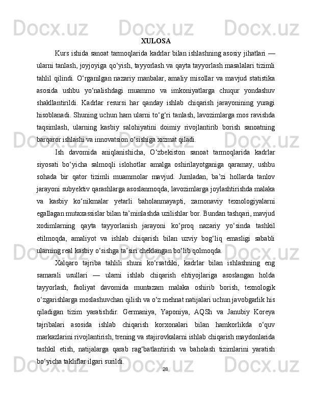 XULOSA
Kurs ishida sanoat tarmoqlarida kadrlar bilan ishlashning asosiy jihatlari —
ularni tanlash, joyjoyiga qo‘yish, tayyorlash va qayta tayyorlash masalalari tizimli
tahlil   qilindi.  O‘rganilgan  nazariy   manbalar,  amaliy   misollar   va   mavjud  statistika
asosida   ushbu   yo‘nalishdagi   muammo   va   imkoniyatlarga   chuqur   yondashuv
shakllantirildi.   Kadrlar   resursi   har   qanday   ishlab   chiqarish   jarayonining   yuragi
hisoblanadi. Shuning uchun ham ularni to‘g‘ri tanlash, lavozimlarga mos ravishda
taqsimlash,   ularning   kasbiy   salohiyatini   doimiy   rivojlantirib   borish   sanoatning
barqaror ishlashi va innovatsion o‘sishiga xizmat qiladi.
Ish   davomida   aniqlanishicha,   O‘zbekiston   sanoat   tarmoqlarida   kadrlar
siyosati   bo‘yicha   salmoqli   islohotlar   amalga   oshirilayotganiga   qaramay,   ushbu
sohada   bir   qator   tizimli   muammolar   mavjud.   Jumladan,   ba’zi   hollarda   tanlov
jarayoni subyektiv qarashlarga asoslanmoqda, lavozimlarga joylashtirishda malaka
va   kasbiy   ko‘nikmalar   yetarli   baholanmayapti,   zamonaviy   texnologiyalarni
egallagan mutaxassislar bilan ta’minlashda uzilishlar bor. Bundan tashqari, mavjud
xodimlarning   qayta   tayyorlanish   jarayoni   ko‘proq   nazariy   yo‘sinda   tashkil
etilmoqda,   amaliyot   va   ishlab   chiqarish   bilan   uzviy   bog‘liq   emasligi   sababli
ularning real kasbiy o‘sishga ta’siri cheklangan bo‘lib qolmoqda.
Xalqaro   tajriba   tahlili   shuni   ko‘rsatdiki,   kadrlar   bilan   ishlashning   eng
samarali   usullari   —   ularni   ishlab   chiqarish   ehtiyojlariga   asoslangan   holda
tayyorlash,   faoliyat   davomida   muntazam   malaka   oshirib   borish,   texnologik
o‘zgarishlarga moslashuvchan qilish va o‘z mehnat natijalari uchun javobgarlik his
qiladigan   tizim   yaratishdir.   Germaniya,   Yaponiya,   AQSh   va   Janubiy   Koreya
tajribalari   asosida   ishlab   chiqarish   korxonalari   bilan   hamkorlikda   o‘quv
markazlarini rivojlantirish, trening va stajirovkalarni ishlab chiqarish maydonlarida
tashkil   etish,   natijalarga   qarab   rag‘batlantirish   va   baholash   tizimlarini   yaratish
bo‘yicha takliflar ilgari surildi.
28 