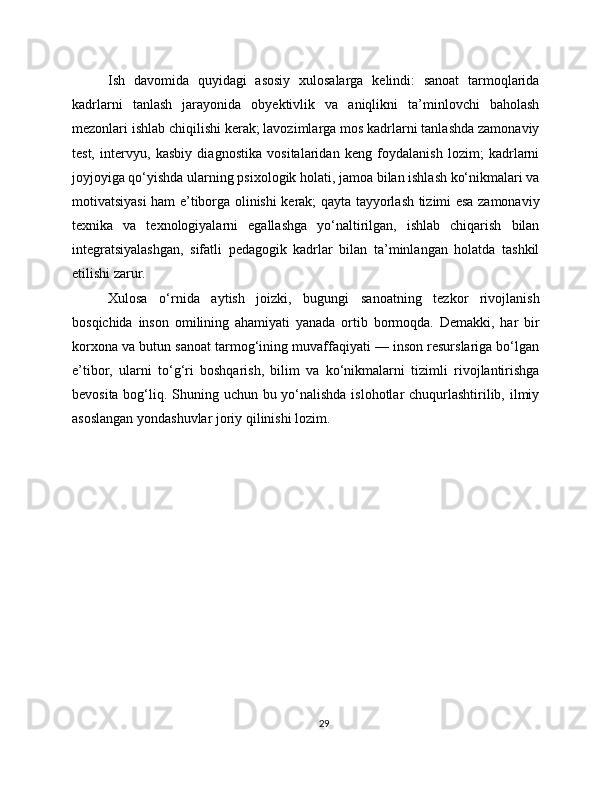 Ish   davomida   quyidagi   asosiy   xulosalarga   kelindi:   sanoat   tarmoqlarida
kadrlarni   tanlash   jarayonida   obyektivlik   va   aniqlikni   ta’minlovchi   baholash
mezonlari ishlab chiqilishi kerak; lavozimlarga mos kadrlarni tanlashda zamonaviy
test,   intervyu,   kasbiy   diagnostika   vositalaridan   keng   foydalanish   lozim;   kadrlarni
joyjoyiga qo‘yishda ularning psixologik holati, jamoa bilan ishlash ko‘nikmalari va
motivatsiyasi ham e’tiborga olinishi kerak; qayta tayyorlash tizimi esa zamonaviy
texnika   va   texnologiyalarni   egallashga   yo‘naltirilgan,   ishlab   chiqarish   bilan
integratsiyalashgan,   sifatli   pedagogik   kadrlar   bilan   ta’minlangan   holatda   tashkil
etilishi zarur.
Xulosa   o‘rnida   aytish   joizki,   bugungi   sanoatning   tezkor   rivojlanish
bosqichida   inson   omilining   ahamiyati   yanada   ortib   bormoqda.   Demakki,   har   bir
korxona va butun sanoat tarmog‘ining muvaffaqiyati — inson resurslariga bo‘lgan
e’tibor,   ularni   to‘g‘ri   boshqarish,   bilim   va   ko‘nikmalarni   tizimli   rivojlantirishga
bevosita bog‘liq. Shuning uchun bu yo‘nalishda  islohotlar chuqurlashtirilib, ilmiy
asoslangan yondashuvlar joriy qilinishi lozim.
29 