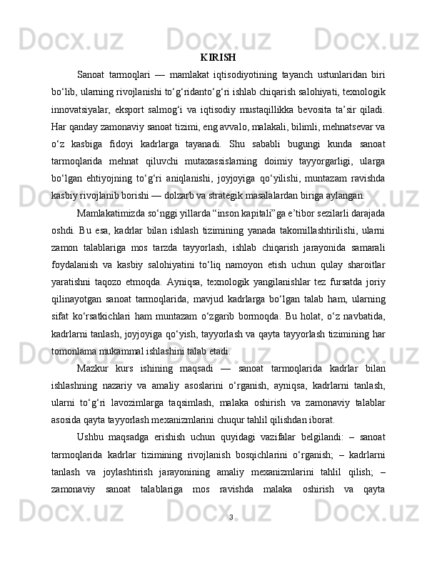 KIRISH
Sanoat   tarmoqlari   —   mamlakat   iqtisodiyotining   tayanch   ustunlaridan   biri
bo‘lib, ularning rivojlanishi to‘g‘ridanto‘g‘ri ishlab chiqarish salohiyati, texnologik
innovatsiyalar,   eksport   salmog‘i   va   iqtisodiy   mustaqillikka   bevosita   ta’sir   qiladi.
Har qanday zamonaviy sanoat tizimi, eng avvalo, malakali, bilimli, mehnatsevar va
o‘z   kasbiga   fidoyi   kadrlarga   tayanadi.   Shu   sababli   bugungi   kunda   sanoat
tarmoqlarida   mehnat   qiluvchi   mutaxassislarning   doimiy   tayyorgarligi,   ularga
bo‘lgan   ehtiyojning   to‘g‘ri   aniqlanishi,   joyjoyiga   qo‘yilishi,   muntazam   ravishda
kasbiy rivojlanib borishi — dolzarb va strategik masalalardan biriga aylangan.
Mamlakatimizda so‘nggi yillarda “inson kapitali”ga e’tibor sezilarli darajada
oshdi.   Bu   esa,   kadrlar   bilan   ishlash   tizimining   yanada   takomillashtirilishi,   ularni
zamon   talablariga   mos   tarzda   tayyorlash,   ishlab   chiqarish   jarayonida   samarali
foydalanish   va   kasbiy   salohiyatini   to‘liq   namoyon   etish   uchun   qulay   sharoitlar
yaratishni   taqozo   etmoqda.   Ayniqsa,   texnologik   yangilanishlar   tez   fursatda   joriy
qilinayotgan   sanoat   tarmoqlarida,   mavjud   kadrlarga   bo‘lgan   talab   ham,   ularning
sifat   ko‘rsatkichlari   ham   muntazam   o‘zgarib   bormoqda.   Bu   holat,   o‘z   navbatida,
kadrlarni tanlash, joyjoyiga qo‘yish, tayyorlash va qayta tayyorlash tizimining har
tomonlama mukammal ishlashini talab etadi.
Mazkur   kurs   ishining   maqsadi   —   sanoat   tarmoqlarida   kadrlar   bilan
ishlashning   nazariy   va   amaliy   asoslarini   o‘rganish,   ayniqsa,   kadrlarni   tanlash,
ularni   to‘g‘ri   lavozimlarga   taqsimlash,   malaka   oshirish   va   zamonaviy   talablar
asosida qayta tayyorlash mexanizmlarini chuqur tahlil qilishdan iborat.
Ushbu   maqsadga   erishish   uchun   quyidagi   vazifalar   belgilandi:   –   sanoat
tarmoqlarida   kadrlar   tizimining   rivojlanish   bosqichlarini   o‘rganish;   –   kadrlarni
tanlash   va   joylashtirish   jarayonining   amaliy   mexanizmlarini   tahlil   qilish;   –
zamonaviy   sanoat   talablariga   mos   ravishda   malaka   oshirish   va   qayta
3 