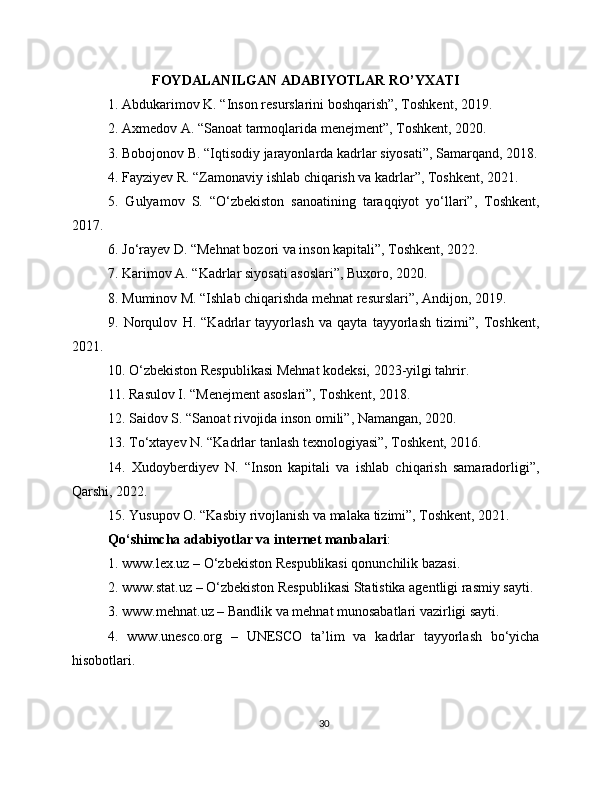 FOYDALANILGAN ADABIYOTLAR RO’YXATI
1. Abdukarimov K. “Inson resurslarini boshqarish”, Toshkent, 2019.
2. Axmedov A. “Sanoat tarmoqlarida menejment”, Toshkent, 2020.
3. Bobojonov B. “Iqtisodiy jarayonlarda kadrlar siyosati”, Samarqand, 2018.
4. Fayziyev R. “Zamonaviy ishlab chiqarish va kadrlar”, Toshkent, 2021.
5.   Gulyamov   S.   “O‘zbekiston   sanoatining   taraqqiyot   yo‘llari”,   Toshkent,
2017.
6. Jo‘rayev D. “Mehnat bozori va inson kapitali”, Toshkent, 2022.
7. Karimov A. “Kadrlar siyosati asoslari”, Buxoro, 2020.
8. Muminov M. “Ishlab chiqarishda mehnat resurslari”, Andijon, 2019.
9.   Norqulov   H.   “Kadrlar   tayyorlash   va   qayta   tayyorlash   tizimi”,   Toshkent,
2021.
10. O‘zbekiston Respublikasi Mehnat kodeksi, 2023-yilgi tahrir.
11. Rasulov I. “Menejment asoslari”, Toshkent, 2018.
12. Saidov S. “Sanoat rivojida inson omili”, Namangan, 2020.
13. To‘xtayev N. “Kadrlar tanlash texnologiyasi”, Toshkent, 2016.
14.   Xudoyberdiyev   N.   “Inson   kapitali   va   ishlab   chiqarish   samaradorligi”,
Qarshi, 2022.
15. Yusupov O. “Kasbiy rivojlanish va malaka tizimi”, Toshkent, 2021.
Qo‘shimcha adabiyotlar va internet manbalari :
1. www.lex.uz – O‘zbekiston Respublikasi qonunchilik bazasi.
2. www.stat.uz – O‘zbekiston Respublikasi Statistika agentligi rasmiy sayti.
3. www.mehnat.uz – Bandlik va mehnat munosabatlari vazirligi sayti.
4.   www.unesco.org   –   UNESCO   ta’lim   va   kadrlar   tayyorlash   bo‘yicha
hisobotlari.
30 