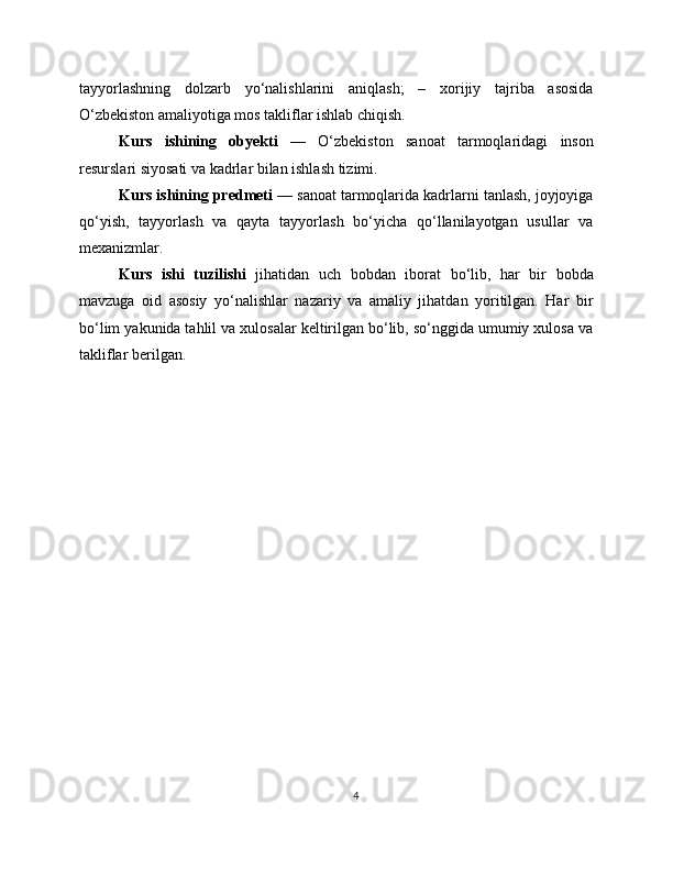 tayyorlashning   dolzarb   yo‘nalishlarini   aniqlash;   –   xorijiy   tajriba   asosida
O‘zbekiston amaliyotiga mos takliflar ishlab chiqish.
Kurs   ishining   obyekti   —   O‘zbekiston   sanoat   tarmoqlaridagi   inson
resurslari siyosati va kadrlar bilan ishlash tizimi.
Kurs ishining predmeti  — sanoat tarmoqlarida kadrlarni tanlash, joyjoyiga
qo‘yish,   tayyorlash   va   qayta   tayyorlash   bo‘yicha   qo‘llanilayotgan   usullar   va
mexanizmlar.
Kurs   ishi   tuzilishi   jihatidan   uch   bobdan   iborat   bo‘lib,   har   bir   bobda
mavzuga   oid   asosiy   yo‘nalishlar   nazariy   va   amaliy   jihatdan   yoritilgan.   Har   bir
bo‘lim yakunida tahlil va xulosalar keltirilgan bo‘lib, so‘nggida umumiy xulosa va
takliflar berilgan.
4 