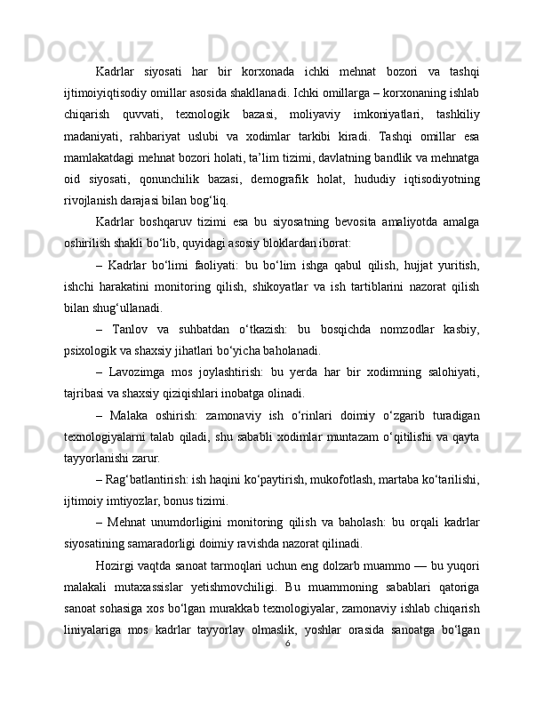 Kadrlar   siyosati   har   bir   korxonada   ichki   mehnat   bozori   va   tashqi
ijtimoiyiqtisodiy omillar asosida shakllanadi. Ichki omillarga – korxonaning ishlab
chiqarish   quvvati,   texnologik   bazasi,   moliyaviy   imkoniyatlari,   tashkiliy
madaniyati,   rahbariyat   uslubi   va   xodimlar   tarkibi   kiradi.   Tashqi   omillar   esa
mamlakatdagi mehnat bozori holati, ta’lim tizimi, davlatning bandlik va mehnatga
oid   siyosati,   qonunchilik   bazasi,   demografik   holat,   hududiy   iqtisodiyotning
rivojlanish darajasi bilan bog‘liq.
Kadrlar   boshqaruv   tizimi   esa   bu   siyosatning   bevosita   amaliyotda   amalga
oshirilish shakli bo‘lib, quyidagi asosiy bloklardan iborat:
–   Kadrlar   bo‘limi   faoliyati:   bu   bo‘lim   ishga   qabul   qilish,   hujjat   yuritish,
ishchi   harakatini   monitoring   qilish,   shikoyatlar   va   ish   tartiblarini   nazorat   qilish
bilan shug‘ullanadi.
–   Tanlov   va   suhbatdan   o‘tkazish:   bu   bosqichda   nomzodlar   kasbiy,
psixologik va shaxsiy jihatlari bo‘yicha baholanadi.
–   Lavozimga   mos   joylashtirish:   bu   yerda   har   bir   xodimning   salohiyati,
tajribasi va shaxsiy qiziqishlari inobatga olinadi.
–   Malaka   oshirish:   zamonaviy   ish   o‘rinlari   doimiy   o‘zgarib   turadigan
texnologiyalarni   talab   qiladi,   shu   sababli   xodimlar   muntazam   o‘qitilishi   va   qayta
tayyorlanishi zarur.
– Rag‘batlantirish: ish haqini ko‘paytirish, mukofotlash, martaba ko‘tarilishi,
ijtimoiy imtiyozlar, bonus tizimi.
–   Mehnat   unumdorligini   monitoring   qilish   va   baholash:   bu   orqali   kadrlar
siyosatining samaradorligi doimiy ravishda nazorat qilinadi.
Hozirgi vaqtda sanoat tarmoqlari uchun eng dolzarb muammo — bu yuqori
malakali   mutaxassislar   yetishmovchiligi.   Bu   muammoning   sabablari   qatoriga
sanoat sohasiga xos bo‘lgan murakkab texnologiyalar, zamonaviy ishlab chiqarish
liniyalariga   mos   kadrlar   tayyorlay   olmaslik,   yoshlar   orasida   sanoatga   bo‘lgan
6 