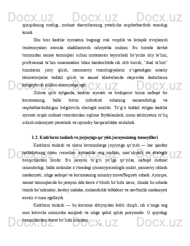 qiziqishning   sustligi,   mehnat   sharoitlarining   yetarlicha   raqobatbardosh   emasligi
kiradi.
Shu   bois   kadrlar   siyosatini   bugungi   real   voqelik   va   kelajak   rivojlanish
tendensiyalari   asosida   shakllantirish   nihoyatda   muhim.   Bu   borada   davlat
tomonidan   sanoat   tarmoqlari   uchun   mutaxassis   tayyorlash   bo‘yicha   oliy   ta’lim,
professional   ta’lim   muassasalari   bilan   hamkorlikda   ish   olib   borish,   “dual   ta’lim”
tizimlarini   joriy   qilish,   zamonaviy   texnologiyalarni   o‘rgatadigan   amaliy
laboratoriyalar   tashkil   qilish   va   sanoat   klasterlarida   stajirovka   dasturlarini
kengaytirish muhim ahamiyatga ega.
Xulosa   qilib   aytganda,   kadrlar   siyosati   va   boshqaruv   tizimi   nafaqat   bir
korxonaning,   balki   butun   industrial   sohaning   samaradorligi   va
raqobatbardoshligini   belgilovchi   strategik   omildir.   To‘g‘ri   tashkil   etilgan   kadrlar
siyosati orqali mehnat resurslaridan oqilona foydalaniladi, inson salohiyatini to‘liq
ochish imkoniyati yaratiladi va iqtisodiy barqarorlikka erishiladi.
1.2. Kadrlarni tanlash va joyjoyiga qo‘yish jarayonining tamoyillari
Kadrlarni   tanlash   va   ularni   lavozimlarga   joyjoyiga   qo‘yish   —   har   qanday
tashkilotning   inson   resurslari   siyosatida   eng   muhim,   mas’uliyatli   va   strategik
bosqichlardan   biridir.   Bu   jarayon   to‘g‘ri   yo‘lga   qo‘yilsa,   nafaqat   mehnat
unumdorligi, balki xodimlar o‘rtasidagi ijtimoiypsixologik muhit, jamoaviy ishlash
madaniyati, ishga sadoqat va korxonaning umumiy muvaffaqiyati oshadi. Ayniqsa,
sanoat tarmoqlarida bu jarayon ikki karra e’tiborli bo‘lishi zarur, chunki bu sohada
texnik ko‘nikmalar, kasbiy malaka, muhandislik tafakkuri va xavfsizlik madaniyati
asosiy o‘rinni egallaydi.
Kadrlarni   tanlash   —   bu   korxona   ehtiyojidan   kelib   chiqib,   ish   o‘rniga   eng
mos   keluvchi   nomzodni   aniqlash   va   ishga   qabul   qilish   jarayonidir.   U   quyidagi
bosqichlardan iborat bo‘lishi mumkin:
7 