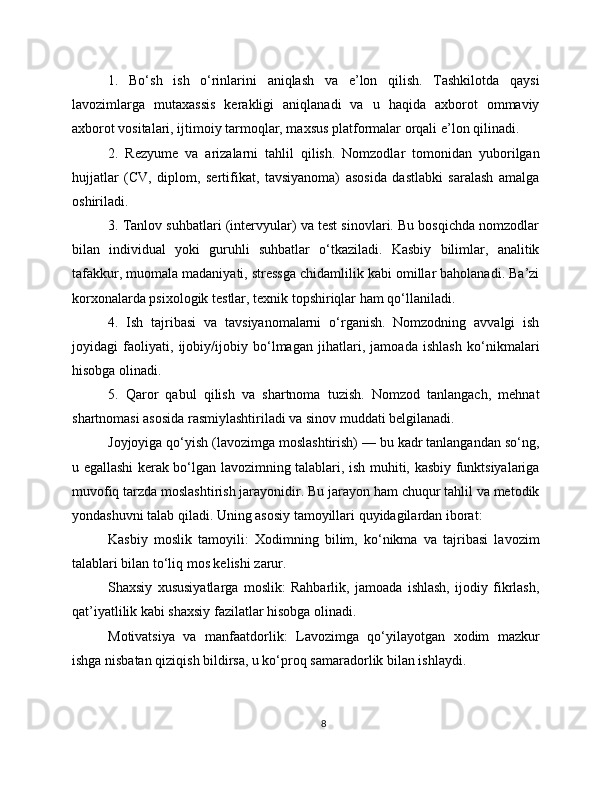 1.   Bo‘sh   ish   o‘rinlarini   aniqlash   va   e’lon   qilish.   Tashkilotda   qaysi
lavozimlarga   mutaxassis   kerakligi   aniqlanadi   va   u   haqida   axborot   ommaviy
axborot vositalari, ijtimoiy tarmoqlar, maxsus platformalar orqali e’lon qilinadi.
2.   Rezyume   va   arizalarni   tahlil   qilish.   Nomzodlar   tomonidan   yuborilgan
hujjatlar   (CV,   diplom,   sertifikat,   tavsiyanoma)   asosida   dastlabki   saralash   amalga
oshiriladi.
3. Tanlov suhbatlari (intervyular) va test sinovlari. Bu bosqichda nomzodlar
bilan   individual   yoki   guruhli   suhbatlar   o‘tkaziladi.   Kasbiy   bilimlar,   analitik
tafakkur, muomala madaniyati, stressga chidamlilik kabi omillar baholanadi. Ba’zi
korxonalarda psixologik testlar, texnik topshiriqlar ham qo‘llaniladi.
4.   Ish   tajribasi   va   tavsiyanomalarni   o‘rganish.   Nomzodning   avvalgi   ish
joyidagi   faoliyati,   ijobiy/ijobiy   bo‘lmagan   jihatlari,   jamoada   ishlash   ko‘nikmalari
hisobga olinadi.
5.   Qaror   qabul   qilish   va   shartnoma   tuzish.   Nomzod   tanlangach,   mehnat
shartnomasi asosida rasmiylashtiriladi va sinov muddati belgilanadi.
Joyjoyiga qo‘yish (lavozimga moslashtirish) — bu kadr tanlangandan so‘ng,
u egallashi kerak bo‘lgan lavozimning talablari, ish muhiti, kasbiy funktsiyalariga
muvofiq tarzda moslashtirish jarayonidir. Bu jarayon ham chuqur tahlil va metodik
yondashuvni talab qiladi. Uning asosiy tamoyillari quyidagilardan iborat:
Kasbiy   moslik   tamoyili:   Xodimning   bilim,   ko‘nikma   va   tajribasi   lavozim
talablari bilan to‘liq mos kelishi zarur.
Shaxsiy   xususiyatlarga   moslik:   Rahbarlik,   jamoada   ishlash,   ijodiy   fikrlash,
qat’iyatlilik kabi shaxsiy fazilatlar hisobga olinadi.
Motivatsiya   va   manfaatdorlik:   Lavozimga   qo‘yilayotgan   xodim   mazkur
ishga nisbatan qiziqish bildirsa, u ko‘proq samaradorlik bilan ishlaydi.
8 