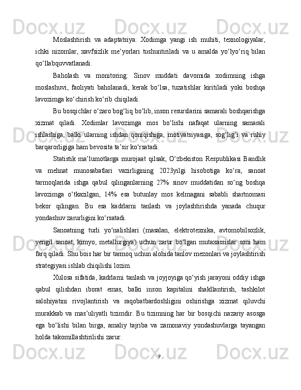 Moslashtirish   va   adaptatsiya:   Xodimga   yangi   ish   muhiti,   texnologiyalar,
ichki   nizomlar,   xavfsizlik   me’yorlari   tushuntiriladi   va   u   amalda   yo‘lyo‘riq   bilan
qo‘llabquvvatlanadi.
Baholash   va   monitoring:   Sinov   muddati   davomida   xodimning   ishga
moslashuvi,   faoliyati   baholanadi,   kerak   bo‘lsa,   tuzatishlar   kiritiladi   yoki   boshqa
lavozimga ko‘chirish ko‘rib chiqiladi.
Bu bosqichlar o‘zaro bog‘liq bo‘lib, inson resurslarini samarali boshqarishga
xizmat   qiladi.   Xodimlar   lavozimga   mos   bo‘lishi   nafaqat   ularning   samarali
ishlashiga,   balki   ularning   ishdan   qoniqishiga,   motivatsiyasiga,   sog‘lig‘i   va   ruhiy
barqarorligiga ham bevosita ta’sir ko‘rsatadi.
Statistik   ma’lumotlarga   murojaat   qilsak,   O‘zbekiston   Respublikasi   Bandlik
va   mehnat   munosabatlari   vazirligining   2023yilgi   hisobotiga   ko‘ra,   sanoat
tarmoqlarida   ishga   qabul   qilinganlarning   27%   sinov   muddatidan   so‘ng   boshqa
lavozimga   o‘tkazilgan,   14%   esa   butunlay   mos   kelmagani   sababli   shartnomasi
bekor   qilingan.   Bu   esa   kadrlarni   tanlash   va   joylashtirishda   yanada   chuqur
yondashuv zarurligini ko‘rsatadi.
Sanoatning   turli   yo‘nalishlari   (masalan,   elektrotexnika,   avtomobilsozlik,
yengil   sanoat,   kimyo,   metallurgiya)   uchun   zarur   bo‘lgan   mutaxassislar   soni   ham
farq qiladi. Shu bois har bir tarmoq uchun alohida tanlov mezonlari va joylashtirish
strategiyasi ishlab chiqilishi lozim.
Xulosa sifatida, kadrlarni tanlash va joyjoyiga qo‘yish jarayoni oddiy ishga
qabul   qilishdan   iborat   emas,   balki   inson   kapitalini   shakllantirish,   tashkilot
salohiyatini   rivojlantirish   va   raqobatbardoshligini   oshirishga   xizmat   qiluvchi
murakkab   va   mas’uliyatli   tizimdir.   Bu   tizimning   har   bir   bosqichi   nazariy   asosga
ega   bo‘lishi   bilan   birga,   amaliy   tajriba   va   zamonaviy   yondashuvlarga   tayangan
holda takomillashtirilishi zarur.
9 