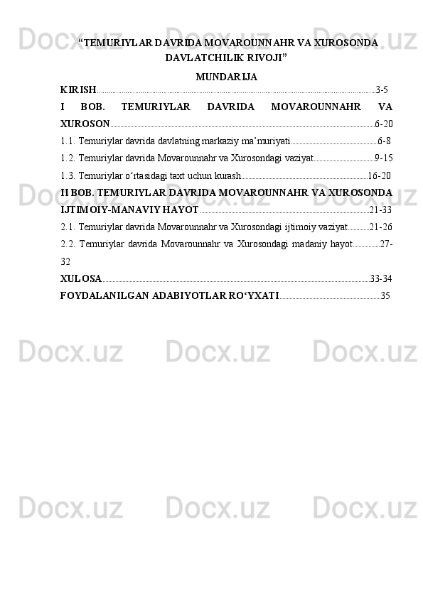  “ TEMURIYLA R DAVRIDA MOVAROUNNAHR VA XUROSONDA
DAVLATCHILIK RIVOJI ”
MUNDARIJA
KIRISH ………………………………….……………………………………………………………………………………….…….. 3-5
I   BOB.   TEMURIYLAR   DAVRIDA   MOVAROUNNAHR   VA
XUROSON .......................................................................................................................................................................................... 6-20
1.1.  Temuriylar  davrida davlatning  markaziy ma’muriyati ............................................................. 6-8
1.2.  Temuriylar davrida Movarounnahr va Xurosondagi   vaziyat ........................................... 9-15
1.3. Temuriylar o rtasidagi taxt uchun kurashʻ ......................................................................................... 16-20
II BOB.  TEMURIYLAR DAVRIDA MOVAROUNNAHR VA XUROSONDA
IJTIMOIY-MANAVIY HAYOT ....................................................................................................................... 21-33
2.1. Temuriylar davrida Movarounnahr va Xurosondagi ijtimoiy vaziyat ............... 21-26
2.2.   Temuriylar   davrida   Movarounnahr   va   Xurosondagi   madaniy   hayot ................... 27-
32
XULOSA ............................................................................................................................................................................................ 33-34
FOYDALANILGAN ADABIYOTLAR RO YXATI	
ʻ ....................................................................... 35 
