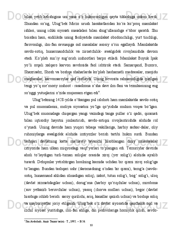 bilan   yetib   kelishigina   uni   yana   o z   hukmronligini   qayta   tiklashiga   imkon   berdi.ʻ
Shundan   so ng,   Ulug bek   Mirzo   urush   harakatlaridan   ko ra   ko proq   mamlakat	
ʻ ʻ ʻ ʻ
ishlari,   uning   ichki   siyosati   masalalari   bilan   shug ullanishga   e’tibor   qaratdi.   Shu	
ʻ
boisdan   ham,   endilikda   uning   faoliyatida   mamlakat   obodonchiligi,   yurt   tinchligi,
farovonligi,   ilm-fan   ravnaqiga   oid   masalalar   asosiy   o rin   egallaydi.   Mamlakatda	
ʻ
savdo-sotiq,   hunarmandchilik   va   ziroatchilik-   awalgidek   rivojlanishda   davom
etadi.   Ko plab   sun’iy   sug orish   inshootlari   barpo   etiladi.   Mamlakat   Buyuk   Ipak	
ʻ ʻ
yo li   orqali   xalqaro   karvon   savdosida   faol   ishtirok   etadi.   Samarqand,   Buxoro,	
ʻ
Shaxrisabz,  Shosh va boshqa shaharlarda ko plab hashamatli  madrasalar, masjidu	
ʻ
maqbaralar,   karvonsaroylar   qad   rostlaydi.   Uning   bevosita   rahnamoligida  qurilgan
tengi yo q me’moriy inshoot - rasadxona o sha davr ilm-fani va texnikasining eng	
ʻ ʻ
so nggi yutuqlarini o zida mujassam etgan edi	
ʻ ʻ 4
.
Ulug bekning 1428-yilda o tkazgan pul islohoti ham mamlakatda savdo-sotiq	
ʻ ʻ
va   pul   muomalasini,   moliya   siyosatini   yo lga   qo yishda   muhim   voqea   bo lgan.	
ʻ ʻ ʻ
Ulug bek   muomalaga   chiqargan   yangi   vazndagi   tanga   pullar   o z   qadri,   qimmati	
ʻ ʻ
bilan   iqtisodiy   hayotni   jonlantirish,   savdo-sotiqni   rivojlantirishda   alohida   rol
o ynadi.   Uning   davrida   ham   yuqori   tabaqa   vakillariga,   harbiy   sarkar-dalar,   oliy	
ʻ
ruhoniylarga   awalgidek   alohida   imtiyozlar   berish   tartibi   hukm   surdi.   Bundan
tashqari   davlatning   katta   ma’naviy   tayanchi   hisoblangan   diniy   muassasalar
ixtiyorida   ham   ulkan   miqyosdagi   vaqf   yerlari   to plangan   edi.   Temuriylar   davrida	
ʻ
aholi   to laydigan   turli-tuman   soliqlar   orasida   xiroj   (yer   solig i)   alohida   ajralib	
ʻ ʻ
turardi.   Dehqonlar   yetishtirgan   hosilning   kamida   uchdan   bir   qismi   xiroj   solig iga	
ʻ
to langan.   Bundan   tashqari   ushr   (daromadning   o ndan   bir   qismi),   tamg a   (savdo-	
ʻ ʻ ʻ
sotiq, hunarmand ahlidan olinadigan soliq), zakot, tutun solig i, bog  solig i, uloq	
ʻ ʻ ʻ
(davlat   xizmatidagilar   uchun),   dorug ona   (harbiy   qo riqchilar   uchun),   mirobona	
ʻ ʻ
(suv   yetkazib   beruvchilar   uchun),   yasoq   (chorva   mollari   uchun),   begor   (davlat
hisobiga ishlab berish: saroy qurilishi, ariq, kanallar qazish uchun) va boshqa soliq
va majburiyatlar  joriy etilgandi.  Ulug bek  o z  davlat   siyosatida  qanchalik  oqil   va
ʻ ʻ
izchil   siyosat   yuritishga,   ilm-fan   ahliga,   din   peshvolariga   homiylik   qilish,   savdo-
4
  Ibn Arabshoh. Amir Temur tarixi.- T.,:1992. – B.56.
10