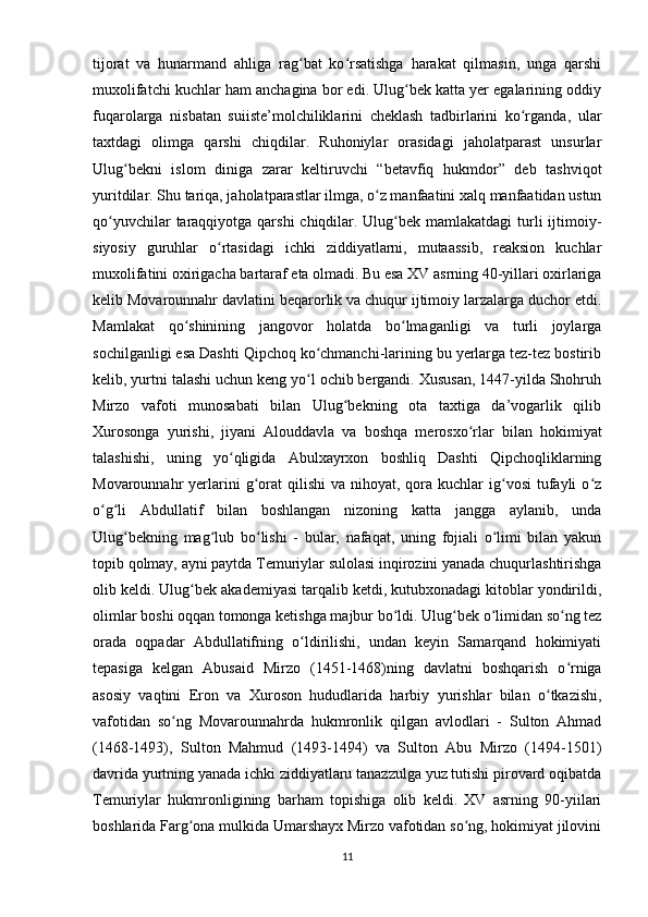 tijorat   va   hunarmand   ahliga   rag bat   ko rsatishga   harakat   qilmasin,   unga   qarshiʻ ʻ
muxolifatchi kuchlar ham anchagina bor edi. Ulug bek katta yer egalarining oddiy	
ʻ
fuqarolarga   nisbatan   suiiste’molchiliklarini   cheklash   tadbirlarini   ko rganda,   ular	
ʻ
taxtdagi   olimga   qarshi   chiqdilar.   Ruhoniylar   orasidagi   jaholatparast   unsurlar
Ulug bekni   islom   diniga   zarar   keltiruvchi   “betavfiq   hukmdor”   deb   tashviqot	
ʻ
yuritdilar. Shu tariqa, jaholatparastlar ilmga, o z manfaatini xalq manfaatidan ustun	
ʻ
qo yuvchilar  taraqqiyotga qarshi  chiqdilar. Ulug bek mamlakatdagi  turli  ijtimoiy-	
ʻ ʻ
siyosiy   guruhlar   o rtasidagi   ichki   ziddiyatlarni,   mutaassib,   reaksion   kuchlar	
ʻ
muxolifatini oxirigacha bartaraf eta olmadi. Bu esa XV asrning 40-yillari oxirlariga
kelib Movarounnahr davlatini beqarorlik va chuqur ijtimoiy larzalarga duchor etdi.
Mamlakat   qo shinining   jangovor   holatda   bo lmaganligi   va   turli   joylarga	
ʻ ʻ
sochilganligi esa Dashti Qipchoq ko chmanchi-larining bu yerlarga tez-tez bostirib	
ʻ
kelib, yurtni talashi uchun keng yo l ochib bergandi. Xususan, 1447-yilda Shohruh
ʻ
Mirzo   vafoti   munosabati   bilan   Ulug bekning   ota   taxtiga   da’vogarlik   qilib	
ʻ
Xurosonga   yurishi,   jiyani   Alouddavla   va   boshqa   merosxo rlar   bilan   hokimiyat	
ʻ
talashishi,   uning   yo qligida   Abulxayrxon   boshliq   Dashti   Qipchoqliklarning	
ʻ
Movarounnahr  yerlarini  g orat   qilishi  va  nihoyat,  qora  kuchlar  ig vosi   tufayli   o z	
ʻ ʻ ʻ
o g li   Abdullatif   bilan   boshlangan   nizoning   katta   jangga   aylanib,   unda	
ʻ ʻ
Ulug bekning   mag lub   bo lishi   -   bular,   nafaqat,   uning   fojiali   o limi   bilan   yakun	
ʻ ʻ ʻ ʻ
topib qolmay, ayni paytda Temuriylar sulolasi inqirozini yanada chuqurlashtirishga
olib keldi.  Ulug bek akademiyasi tarqalib ketdi, kutubxonadagi kitoblar yondirildi,	
ʻ
olimlar boshi oqqan tomonga ketishga majbur bo ldi.	
ʻ   Ulug bek o limidan so ng tez	ʻ ʻ ʻ
orada   oqpadar   Abdullatifning   o ldirilishi,   undan   keyin   Samarqand   hokimiyati	
ʻ
tepasiga   kelgan   Abusaid   Mirzo   (1451-1468)ning   davlatni   boshqarish   o rniga	
ʻ
asosiy   vaqtini   Eron   va   Xuroson   hududlarida   harbiy   yurishlar   bilan   o tkazishi,	
ʻ
vafotidan   so ng   Movarounnahrda   hukmronlik   qilgan   avlodlari   -   Sulton   Ahmad	
ʻ
(1468-1493),   Sulton   Mahmud   (1493-1494)   va   Sulton   Abu   Mirzo   (1494-1501)
davrida yurtning yanada ichki ziddiyatlaru tanazzulga yuz tutishi pirovard oqibatda
Temuriylar   hukmronligining   barham   topishiga   olib   keldi.   XV   asrning   90-yiilari
boshlarida Farg ona mulkida Umarshayx Mirzo vafotidan so ng, hokimiyat jilovini	
ʻ ʻ
11 