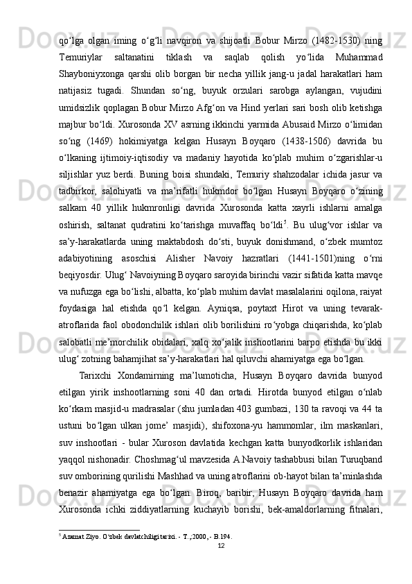 qo lga   olgan   iming   o g li   navqiron   va   shijoatli   Bobur   Mirzo   (1482-1530)   ningʻ ʻ ʻ
Temuriylar   saltanatini   tiklash   va   saqlab   qolish   yo lida   Muhammad	
ʻ
Shayboniyxonga   qarshi   olib   borgan   bir   necha   yillik   jang-u   jadal   harakatlari   ham
natijasiz   tugadi.   Shundan   so ng,   buyuk   orzulari   sarobga   aylangan,   vujudini	
ʻ
umidsizlik  qoplagan  Bobur   Mirzo Afg on va  Hind yerlari  sari   bosh  olib ketishga	
ʻ
majbur bo ldi.	
ʻ   Xurosonda XV asrning ikkinchi yarmida Abusaid Mirzo o limidan	ʻ
so ng   (1469)   hokimiyatga   kelgan   Husayn   Boyqaro   (1438-1506)   davrida   bu	
ʻ
o lkaning   ijtimoiy-iqtisodiy   va   madaniy   hayotida   ko plab   muhim   o zgarishlar-u
ʻ ʻ ʻ
siljishlar   yuz   berdi.   Buning   boisi   shundaki,   Temuriy   shahzodalar   ichida   jasur   va
tadbirkor,   salohiyatli   va   ma’rifatli   hukmdor   bo lgan   Husayn   Boyqaro   o zining	
ʻ ʻ
salkam   40   yillik   hukmronligi   davrida   Xurosonda   katta   xayrli   ishlarni   amalga
oshirish,   saltanat   qudratini   ko tarishga   muvaffaq   bo ldi	
ʻ ʻ 5
.   Bu   ulug vor   ishlar   va	ʻ
sa’y-harakatlarda   uning   maktabdosh   do sti,   buyuk   donishmand,   o zbek   mumtoz	
ʻ ʻ
adabiyotining   asoschisi   Alisher   Navoiy   hazratlari   (1441-1501)ning   o rni	
ʻ
beqiyosdir.   Ulug  Navoiyning Boyqaro saroyida birinchi vazir sifatida katta mavqe	
ʻ
va nufuzga ega bo lishi, albatta, ko plab muhim davlat masalalarini oqilona, raiyat
ʻ ʻ
foydasiga   hal   etishda   qo l   kelgan.   Ayniqsa,   poytaxt   Hirot   va   uning   tevarak-	
ʻ
atroflarida faol obodonchilik ishlari olib borilishini ro yobga chiqarishda, ko plab	
ʻ ʻ
salobatli  me’morchilik  obidalari,  xalq  xo jalik  inshootlarini  barpo  etishda   bu  ikki	
ʻ
ulug  zotning bahamjihat sa’y-harakatlari hal qiluvchi ahamiyatga ega bo lgan.	
ʻ ʻ
Tarixchi   Xondamirning   ma’lumoticha,   Husayn   Boyqaro   davrida   bunyod
etilgan   yirik   inshootlarning   soni   40   dan   ortadi.   Hirotda   bunyod   etilgan   o nlab	
ʻ
ko rkam masjid-u madrasalar (shu jumladan 403 gumbazi, 130 ta ravoqi va 44 ta	
ʻ
ustuni   bo lgan   ulkan   jome’   masjidi),   shifoxona-yu   hammomlar,   ilm   maskanlari,	
ʻ
suv   inshootlari   -   bular   Xuroson   davlatida   kechgan   katta   bunyodkorlik   ishlaridan
yaqqol nishonadir. Choshmag ul mavzesida A.Navoiy tashabbusi bilan Turuqband	
ʻ
suv omborining qurilishi Mashhad va uning atroflarini ob-hayot bilan ta’minlashda
benazir   ahamiyatga   ega   bo lgan.   Biroq,   baribir,   Husayn   Boyqaro   davrida   ham
ʻ
Xurosonda   ichki   ziddiyatlarning   kuchayib   borishi,   bek-amaldorlarning   fitnalari,
5
  Azamat Ziyo. O zbek davlatchiligi tarixi. - T.,:2000, - B.194.	
ʻ
12 