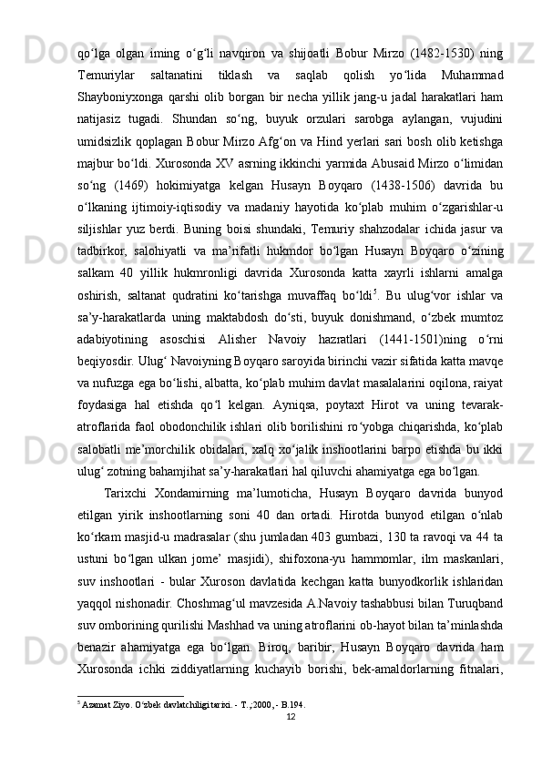 qo lga   olgan   iming   o g li   navqiron   va   shijoatli   Bobur   Mirzo   (1482-1530)   ningʻ ʻ ʻ
Temuriylar   saltanatini   tiklash   va   saqlab   qolish   yo lida   Muhammad	
ʻ
Shayboniyxonga   qarshi   olib   borgan   bir   necha   yillik   jang-u   jadal   harakatlari   ham
natijasiz   tugadi.   Shundan   so ng,   buyuk   orzulari   sarobga   aylangan,   vujudini	
ʻ
umidsizlik  qoplagan  Bobur   Mirzo Afg on va  Hind yerlari  sari   bosh  olib ketishga	
ʻ
majbur bo ldi.	
ʻ   Xurosonda XV asrning ikkinchi yarmida Abusaid Mirzo o limidan	ʻ
so ng   (1469)   hokimiyatga   kelgan   Husayn   Boyqaro   (1438-1506)   davrida   bu	
ʻ
o lkaning   ijtimoiy-iqtisodiy   va   madaniy   hayotida   ko plab   muhim   o zgarishlar-u
ʻ ʻ ʻ
siljishlar   yuz   berdi.   Buning   boisi   shundaki,   Temuriy   shahzodalar   ichida   jasur   va
tadbirkor,   salohiyatli   va   ma’rifatli   hukmdor   bo lgan   Husayn   Boyqaro   o zining	
ʻ ʻ
salkam   40   yillik   hukmronligi   davrida   Xurosonda   katta   xayrli   ishlarni   amalga
oshirish,   saltanat   qudratini   ko tarishga   muvaffaq   bo ldi	
ʻ ʻ 5
.   Bu   ulug vor   ishlar   va	ʻ
sa’y-harakatlarda   uning   maktabdosh   do sti,   buyuk   donishmand,   o zbek   mumtoz	
ʻ ʻ
adabiyotining   asoschisi   Alisher   Navoiy   hazratlari   (1441-1501)ning   o rni	
ʻ
beqiyosdir.   Ulug  Navoiyning Boyqaro saroyida birinchi vazir sifatida katta mavqe	
ʻ
va nufuzga ega bo lishi, albatta, ko plab muhim davlat masalalarini oqilona, raiyat
ʻ ʻ
foydasiga   hal   etishda   qo l   kelgan.   Ayniqsa,   poytaxt   Hirot   va   uning   tevarak-	
ʻ
atroflarida faol obodonchilik ishlari olib borilishini ro yobga chiqarishda, ko plab	
ʻ ʻ
salobatli  me’morchilik  obidalari,  xalq  xo jalik  inshootlarini  barpo  etishda   bu  ikki	
ʻ
ulug  zotning bahamjihat sa’y-harakatlari hal qiluvchi ahamiyatga ega bo lgan.	
ʻ ʻ
Tarixchi   Xondamirning   ma’lumoticha,   Husayn   Boyqaro   davrida   bunyod
etilgan   yirik   inshootlarning   soni   40   dan   ortadi.   Hirotda   bunyod   etilgan   o nlab	
ʻ
ko rkam masjid-u madrasalar (shu jumladan 403 gumbazi, 130 ta ravoqi va 44 ta	
ʻ
ustuni   bo lgan   ulkan   jome’   masjidi),   shifoxona-yu   hammomlar,   ilm   maskanlari,	
ʻ
suv   inshootlari   -   bular   Xuroson   davlatida   kechgan   katta   bunyodkorlik   ishlaridan
yaqqol nishonadir. Choshmag ul mavzesida A.Navoiy tashabbusi bilan Turuqband	
ʻ
suv omborining qurilishi Mashhad va uning atroflarini ob-hayot bilan ta’minlashda
benazir   ahamiyatga   ega   bo lgan.   Biroq,   baribir,   Husayn   Boyqaro   davrida   ham
ʻ
Xurosonda   ichki   ziddiyatlarning   kuchayib   borishi,   bek-amaldorlarning   fitnalari,
5
  Azamat Ziyo. O zbek davlatchiligi tarixi. - T.,:2000, - B.194.	
ʻ
12