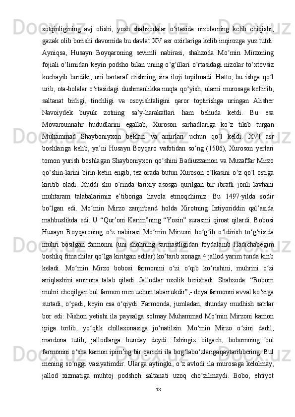 sotqinligining   avj   olishi,   yosh   shahzodalar   o rtasida   nizolarning   kelib   chiqishi,ʻ
gazak olib borishi davomida bu davlat XV asr oxirlariga kelib inqirozga yuz tutdi.
Ayniqsa,   Husayn   Boyqaroning   sevimli   nabirasi,   shahzoda   Mo min   Mirzoning	
ʻ
fojiali  o limidan keyin podsho bilan uning o g illari o rtasidagi  nizolar  to xtovsiz	
ʻ ʻ ʻ ʻ ʻ
kuchayib   bordiki,   uni   bartaraf   etishning   sira   iloji   topilmadi.   Hatto,   bu   ishga   qo l	
ʻ
urib, ota-bolalar o rtasidagi dushmanlikka nuqta qo yish, ularni murosaga keltirib,	
ʻ ʻ
saltanat   birligi,   tinchligi   va   osoyishtaligini   qaror   toptirishga   uringan   Alisher
Navoiydek   buyuk   zotning   sa’y-harakatlari   ham   behuda   ketdi.   Bu   esa
Movarounnahr   hududlarini   egallab,   Xuroson   sarhadlariga   ko z   tikib   turgan	
ʻ
Muhammad   Shayboniyxon   beklari   va   amirlari   uchun   qo l   keldi.   XVI   asr	
ʻ
boshlariga   kelib,   ya’ni   Husayn   Boyqaro   vafotidan   so ng   (1506),   Xuroson   yerlari	
ʻ
tomon yurish boshlagan Shayboniyxon qo shini Badiuzzamon va Muzaffar Mirzo	
ʻ
qo shin-larini birin-ketin engib, tez orada butun Xuroson o lkasini  o z qo l ostiga	
ʻ ʻ ʻ ʻ
kiritib   oladi.   Xuddi   shu   o rinda   tarixiy   asosga   qurilgan   bir   ibratli   jonli   lavhani	
ʻ
muhtaram   talabalarimiz   e’tiboriga   havola   etmoqchimiz:   Bu   1497-yilda   sodir
bo lgan   edi.   Mo min   Mirzo   zanjirband   holda   Xirotning   Ixtiyoriddin   qal’asida	
ʻ ʻ
mahbuslikda   edi.   U   “Qur’oni   Karim”ning   “Yosin”   surasini   qiroat   qilardi.   Bobosi
Husayn   Boyqaroning   o z   nabirasi   Mo min   Mirzoni   bo g ib   o ldirish   to g risida	
ʻ ʻ ʻ ʻ ʻ ʻ ʻ
muhri   bosilgan   farmonni   (uni   shohning   sarmastligidan   foydalanib   Hadichabegim
boshliq fitnachilar qo lga kiritgan edilar) ko tarib xonaga 4 jallod yarim tunda kirib	
ʻ ʻ
keladi.   Mo min   Mirzo   bobosi   farmonini   o zi   o qib   ko rishini,   muhrini   o zi	
ʻ ʻ ʻ ʻ ʻ
aniqlashini   amirona   talab   qiladi.   Jallodlar   rozilik   berishadi.   Shahzoda:   “Bobom
muhri cheqilgan bul farmon men uchun tabarrukdir”,- deya farmonni avval ko ziga	
ʻ
surtadi,   o padi,   keyin   esa   o qiydi.   Farmonda,   jumladan,   shunday   mudhish   satrlar	
ʻ ʻ
bor  edi:  Nishon   yetishi  ila  paysalga  solmay   Muhammad  Mo min  Mirzoni  kamon	
ʻ
ipiga   torlib,   yo qlik   chillaxonasiga   jo natilsin.   Mo min   Mirzo   o zini   dadil,	
ʻ ʻ ʻ ʻ
mardona   tutib,   jallodlarga   bunday   deydi:   Ishingiz   bitgach,   bobomning   bul
farmonini o sha kamon ipim’ng bir qarichi ila bog labo zlarigaqaytaribbering. Bul	
ʻ ʻ ʻ
mening   so nggi   vasiyatimdir.   Ularga   aytingki,   o z   avlodi   ila   murosaga   kelolmay,
ʻ ʻ
jallod   xizmatiga   muhtoj   podshoh   saltanati   uzoq   cho zilmaydi.   Bobo,   ehtiyot	
ʻ
13 