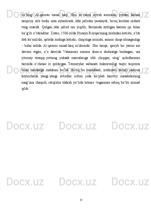 bo ling!   Al-qasosu   minal   haq!.   Shu   so zlarni   aytish   asnosida,   yerdan   kishanʻ ʻ
zanjirini   olib   boshi   uzra   aylantiradi,   ikki   jallodni   yaralaydi,   biroq   kuchlar   nisbati
teng   emasdi.   Qolgan   ikki   jallod   uni   yiqitib,   farmonda   aytilgan   kamon   ipi   bilan
bo g ib o ldiradilar. Zotan, 1506-yilda Husayn Boyqaroning xushidan ketishi, o ldi
ʻ ʻ ʻ ʻ
deb ko milishi, qabrda xushiga kelishi, chiqishga urinishi, ammo chiqa olmaganligi	
ʻ
-   bular   aslida   Al-qasosu   minal-haq   in’ikosidir.   Shu   tariqa,   qariyb   bir   yarim   asr
davom   etgan,   o z   davrida   Vatanimiz   nomini   shon-u   shuhratga   burkagan,   uni	
ʻ
ijtimoiy   taraqqi-yotning   yuksak   marralariga   olib   chiqqan,   ulug   ajdodlarimiz	
ʻ
tarixida   o chmas   iz   qoldirgan   Temuriylar   saltanati   hukmronligi   taqtir   taqozosi	
ʻ
bilan   halokatga   mahkum   bo ldi.   Biroq   bu   murakkab,   ziddiyatli   tarixiy   jarayon	
ʻ
keyinchalik   yangi-yangi   avlodlar   uchun   juda   ko plab   hayotiy   masalalarning	
ʻ
mag zini  chaqish,  istiqlolni  tiklash   yo lida  bitmas   -tuganmas   saboq   bo lib  xizmat	
ʻ ʻ ʻ
qildi.
14 