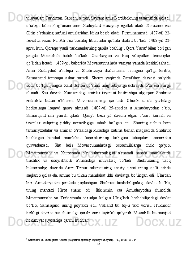 viloyatlar: Turkiston, Sabron, o tror, Sayram amir Berdibekning tasarrufida qoladi.ʻ
o ratepa   bilan   Farg onani   amir   Xudoydod   Husayniy   egallab   oladi.   Xorazmni   esa	
ʻ ʻ
Oltin o rdaning nufuzli amirlaridan Idiku bosib oladi. Pirmuhammad 1407-yil 22-	
ʻ
fevralda vaziri Pir Ali Toz boshliq fitnachilar qo lida shahid bo ladi. 1408-yil 22-	
ʻ ʻ
aprel kuni Qoraqo yunli turkmanlarning qabila boshlig i Qora Yusuf bilan bo lgan	
ʻ ʻ ʻ
jangda   Mironshoh   halok   bo ladi.   Ozarbayjon   va   Iroq   viloyatlari   temuriylar	
ʻ
qo lidan ketadi. 1409-yil bahorida Movarounnahrda vaziyat yanada keskinlashadi.	
ʻ
Amir   Xudoydod   o ratepa   va   Shohruxiya   shaharlarini   osongina   qo lga   kiritib,	
ʻ ʻ
Samarqand   tqmonga   askar   tortadi.   Sheroz   yaqinida   Zarafshon   daryosi   bo yida	
ʻ
sodir bo lgan jangda Xalil Sulton qo shini mag lubiyatga uchraydi, o zi esa asirga	
ʻ ʻ ʻ ʻ
olinadi.   Shu   davrda   Xurosondagi   amirlar   isyonini   bostirishga   ulgurgan   Shohrux
endilikda   butun   e’tiborini   Movarounnahrga   qaratadi.   Chunki   u   ota   yurtidagi
hodisalarga   loqayd   qaray   olmasdi.   1409-yil   25-aprelda   u   Amudaryodan   o tib,	
ʻ
Samarqand   sari   yurish   qiladi.   Qariyb   besh   yil   davom   etgan   o zaro   kurash   va	
ʻ
isyonlar   xalqning   jiddiy   noroziligiga   sabab   bo lgan   edi.   Shuning   uchun   ham	
ʻ
temuriyzodalar  va amirlar o rtasidagi  kurashga xotima berish maqsadida Shohrux	
ʻ
boshlagan   harakat   mamlakat   fuqarolarining   ko pgina   tabaqalari   tomonidan	
ʻ
quvvatlanadi.   Shu   bois   Movarounnahrdagi   beboshliklarga   chek   qo yib,	
ʻ
Movarounnahr   va   Xurosonda   o z   hukmronligini   o rnatadi   hamda   mamlakatda	
ʻ ʻ
tinchlik   va   osoyishtalik   o rnatishga   muvaffaq   bo ladi.   Shohruxning   uzoq	
ʻ ʻ
hukmronligi   davrida   Amir   Temur   saltanatining   asosiy   qismi   uning   qo li   ostida	
ʻ
saqlanib qolsa-da, ammo bu ulkan mamlakat ikki davlatga bo lingan edi. Ulardan	
ʻ
biri   Amudaryodan   janubda   joylashgan   Shohrux   boshchiligidagi   davlat   bo lib,	
ʻ
uning   markazi   Hirot   shahri   edi.   Ikkinchisi   esa   Amudaryodan   shimolda
Movarounnahr   va   Turkistonda   vujudga   kelgan   Ulug bek   boshchiligidagi   davlat	
ʻ
bo lib,   Samarqand   uning   poytaxti   edi.   Valiahd   bu   toj-u   taxt   vorisi.   Hukmdor	
ʻ
tirikligi davrida har ehtimolga qarshi voris tayinlab qo yardi. Muxolifat bu mavjud	
ʻ
hokimiyat siyosatiga qarshi kuchlar 7
.
7
  Axmedov B. Sohibqiron Temur (hayoti va ijtimoiy-siyosiy faoliyati). - T.,:1996 - B.114.
16