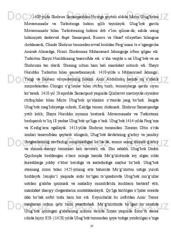 1409-yilda Shohrux Samarqanddan Hirotga qaytish oldida Mirzo Ulug bekniʻ
Movarounnahr   va   Turkistonga   hokim   qilib   tayinlaydi.   Ulug bek   garchi	
ʻ
Movarounnahr   bilan   Turkistonning   hokimi   deb   e’lon   qilinsa-da,   aslida   uning
hokimiyati   dastavval   faqat   Samarqand,   Buxoro   va   Nasaf   viloyatlari   bilangina
cheklanardi, Chunki Shohrux tomonidan avval boshdan Farg onani to o zgangacha	
ʻ ʻ
Amirak   Ahmadga,   Hisori   Shodmonni   Muhammad   Jahongirga   irfom   qilgan   edi.
Turkiston  Shayx  Nuriddinning  tasarrufida  edi.  o sha   vaqtda  u  na  Ulug bek  va  na	
ʻ ʻ
Shohruxni   tan   olardi.   Shuning   uchun   ham   hali   mamlakat   notinch   edi.   Shayx
Nuriddin   Turkiston   bilan   qanoatlanmaydi.   1410-yilda   u   Muhamrnad   Jahongir,
Yangi   va   Sayram   viloyadarining   hokimi   Amir   Abdulholiq   hamda   oq   o rdalik	
ʻ
xonzodalardan   Chingiz   o g lonlar   bilan   ittifoq   tuzib,   temuriylarga   qarshi   isyon	
ʻ ʻ
ko taradi. 1410-yil 20-aprelda Samarqand yaqinida Qizilravot mavzeyida isyonkor	
ʻ
ittifoqchilar   bilan   Mirzo   Ulug bek   qo shinlari   o rtasida   jang   bo ladi.   Jangda	
ʻ ʻ ʻ ʻ
Ulug bek mag lubiyatga uchrab, Kalifga tomon chekinadi. Shohrux Samarqandga	
ʻ ʻ
yetib   kelib,   Shayx   Nuriddin   isyonini   bostiradi.   Movarounnahr   va   Turkistonni
boshqarish to liq 18 yashar Ulug bek qo liga o tadi. Ulug bek 1414-yilda Farg ona	
ʻ ʻ ʻ ʻ ʻ ʻ
va   Koshg arni   egallaydi.   1413-yilda   Shohrux   tomonidan   Xorazm   Oltin   o rda	
ʻ ʻ
xonlari   tasarrufidan   qaytarib   olingach,   Ulug bek   davlatining   g arbiy   va   janubiy	
ʻ ʻ
chegaralarining xavfsizligi  muqimlashgan  bo lsa-da, ammo uning shimoli-g arbiy
ʻ ʻ
va   shimoli-sharqiy   tomonlari   hali   xavotirli   edi.   Shu   sababli   Ulug bek   Dashti	
ʻ
Qipchoqda   boshlangan   o zaro   nizoga   hamda   Mo g ulistonda   avj   olgan   ichki	
ʻ ʻ ʻ
kurashlarga   jiddiy   e’tibor   berishga   va   aralashishga   majbur   bo ladi.   Ulug bek	
ʻ ʻ
otasining   rizosi   bilan   1425-yilning   erta   bahorida   Mo g uliston   ustiga   yurish	
ʻ ʻ
boshlaydi.   Issiqko 1   yaqinida   sodir   bo lgan   to qnashuvda   Ulug bek   mo g ullar	
ʻ ʻ ʻ ʻ ʻ ʻ
ustidan   g alaba   qozonadi   va   mahalliy   muxolifatchi   kuchlarni   bartaraf   etib,	
ʻ
mamlakat sharqiy chegaralarini mustahkamlaydi. Qo lga kiritilgan o ljalar orasida	
ʻ ʻ
ikki   bo lak   nefrit   toshi   ham   bor   edi.   Keyinchalik   bu   nefritdan   Amir   Temur	
ʻ
maqbarasi   uchun   qabr   toshi   yasattiriladi.   Mo g ulistonda   bo lgan   bu   urushda	
ʻ ʻ ʻ
Ulug bek   qozongan   g alabaning   nishoni   tarzida   Jizzax   yaqinida   Ilono tti   darasi	
ʻ ʻ ʻ
ichida hijriy 828- (1428) yilda Ulug bek tomonidan qoya toshga yozdirilgan o ziga	
ʻ ʻ
17