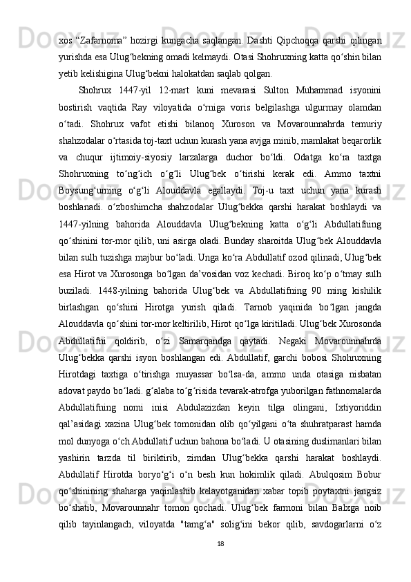 xos   “Zafarnoma”   hozirgi   kungacha   saqlangan.   Dashti   Qipchoqqa   qarshi   qilingan
yurishda esa Ulug bekning omadi kelmaydi. Otasi Shohruxning katta qo shin bilanʻ ʻ
yetib kelishigina Ulug bekni halokatdan saqlab qolgan.	
ʻ
Shohrux   1447-yil   12-mart   kuni   mevarasi   Sulton   Muhammad   isyonini
bostirish   vaqtida   Ray   viloyatida   o rniga   voris   belgilashga   ulgurmay   olamdan	
ʻ
o tadi.   Shohrux   vafot   etishi   bilanoq   Xuroson   va   Movarounnahrda   temuriy	
ʻ
shahzodalar o rtasida toj-taxt uchun kurash yana avjga minib, mamlakat beqarorlik	
ʻ
va   chuqur   ijtimoiy-siyosiy   larzalarga   duchor   bo ldi.   Odatga   ko ra   taxtga	
ʻ ʻ
Shohruxning   to ng ich   o g li   Ulug bek   o tirishi   kerak   edi.   Ammo   taxtni	
ʻ ʻ ʻ ʻ ʻ ʻ
Boysung urning   o g li   Alouddavla   egallaydi.   Toj-u   taxt   uchun   yana   kurash	
ʻ ʻ ʻ
boshlanadi.   o zboshimcha   shahzodalar   Ulug bekka   qarshi   harakat   boshlaydi   va	
ʻ ʻ
1447-yilning   bahorida   Alouddavla   Ulug bekning   katta   o g li   Abdullatifning	
ʻ ʻ ʻ
qo shinini  tor-mor qilib, uni asirga oladi. Bunday sharoitda Ulug bek Alouddavla	
ʻ ʻ
bilan sulh tuzishga majbur bo ladi. Unga ko ra Abdullatif ozod qilinadi, Ulug bek	
ʻ ʻ ʻ
esa Hirot va Xurosonga  bo lgan da’vosidan voz kechadi. Biroq ko p o tmay sulh	
ʻ ʻ ʻ
buziladi.   1448-yilning   bahorida   Ulug bek   va   Abdullatifning   90   ming   kishilik	
ʻ
birlashgan   qo shini   Hirotga   yurish   qiladi.   Tarnob   yaqinida   bo lgan   jangda	
ʻ ʻ
Alouddavla qo shini tor-mor keltirilib, Hirot qo lga kiritiladi. Ulug bek Xurosonda
ʻ ʻ ʻ
Abdullatifni   qoldirib,   o zi   Samarqandga   qaytadi.   Negaki   Movarounnahrda	
ʻ
Ulug bekka   qarshi   isyon   boshlangan   edi.   Abdullatif,   garchi   bobosi   Shohruxning	
ʻ
Hirotdagi   taxtiga   o tirishga   muyassar   bo lsa-da,   ammo   unda   otasiga   nisbatan	
ʻ ʻ
adovat paydo bo ladi. g alaba to g risida tevarak-atrofga yuborilgan fathnomalarda	
ʻ ʻ ʻ ʻ
Abdullatifning   nomi   inisi   Abdulazizdan   keyin   tilga   olingani,   Ixtiyoriddin
qal’asidagi   xazina   Ulug bek   tomonidan   olib   qo yilgani   o ta   shuhratparast   hamda	
ʻ ʻ ʻ
mol dunyoga o ch Abdullatif uchun bahona bo ladi. U otasining duslimanlari bilan	
ʻ ʻ
yashirin   tarzda   til   biriktirib,   zimdan   Ulug bekka   qarshi   harakat   boshlaydi.	
ʻ
Abdullatif   Hirotda   boryo g i   o n   besh   kun   hokimlik   qiladi.   Abulqosim   Bobur	
ʻ ʻ ʻ
qo shinining   shaharga   yaqinlashib   kelayotganidan   xabar   topib   poytaxtni   jangsiz	
ʻ
bo shatib,   Movarounnahr   tomon   qochadi.   Ulug bek   farmoni   bilan   Balxga   noib
ʻ ʻ
qilib   tayinlangach,   viloyatda   "tamg a"   solig ini   bekor   qilib,   savdogarlarni   o z	
ʻ ʻ ʻ
18