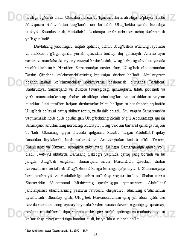 tarafiga og dirib oladi. Otasidan norozi bo lgan amirlarni atrofiga to playdi. Hattoʻ ʻ ʻ
Abulqosim   Bobur   bilan   bog lanib,   uni   birlashib   Ulug bekka   qarshi   kurashga	
ʻ ʻ
undaydi. Shunday qilib, Abdullatif o z otasiga  qarshi  ochiqdan ochiq dushmanlik	
ʻ
yo liga o tadi	
ʻ ʻ 8
.
Davlatning   yaxlitligini   saqlab   qolmoq   uchun   Ulug bekda   o zining   isyonkor	
ʻ ʻ
va   makkor   o g liga   qarshi   yurish   qilishdan   boshqa   iloj   qolmaydi.   Ammo   ayni	
ʻ ʻ
zamonda mamlakatda siyosiy vaziyat keskinlashib, Ulug bekning ahvolini yanada	
ʻ
mushkullashtiradi.   Hirotdan   Samarqandga   qaytar   ekan,   Ulug bek   old   tomondan	
ʻ
Dashti   Qipchoq   ko chmanchilarining   hujumiga   duchor   bo ladi.   Abulxayrxon	
ʻ ʻ
boshchiligidagi   ko chmanchilar   hokimiyatini   boshqarish.   o shanda   Toshkent,
ʻ ʻ
Shohruxiya,   Samarqand   va   Buxoro   tevaragidagi   qishloqlarni   talab,   podshoh   va
yirik   mansabdorlarning   shahar   atrofidagi   chorbog lari   va   ko shklarini   vayron	
ʻ ʻ
qiladilar.   Ikki   tarafdan   kelgan   dushmanlar   bilan   bo lgan   to qnashuvlar   oqibatida
ʻ ʻ
Ulug bek qo shini qattiq shikast topib, zaiflashib qoladi. Shu vaqtda Samarqandda	
ʻ ʻ
vaqtinchaiik noib qilib qoldirilgan Ulug bekning kichik o g li Abdulazizga qarshi	
ʻ ʻ ʻ
Samarqand amirlarining noroziligi kuchayib, Ulug bek uni bartaraf qilishga majbur	
ʻ
bo.’ladi.   Otasining   qiyin   ahvolda   qolganini   kuzatib   turgan   Abdullatif   qulay
fursatdan   foydalanib,   bosh   ko taradi   va   Amudaryodan   kechib   o tib,   Termiz,	
ʻ ʻ
Shahrisabz   va   Xuzorni   osongina   zabt   etadi.   So ngra   Samarqandga   qarab   yo 1	
ʻ ʻ
oladi.   1449-yil   oktabrda   Damashq   qishlog i   yaqinida   qattiq   jang   bo ladi   va   bu	
ʻ ʻ
jangda   Ulug bek   engiladi,   Samarqand   amiri   Mironshoh   Qavchin   shahar	
ʻ
darvozalarini berkittirib Ulug bekni ichkariga kirishga qo ymaydi. U Shohruxiyaga	
ʻ ʻ
ham   kirolmaydi   va   Abdullatifga   taslim   bo lishga   majbur   bo ladi.   Shahar   qozisi	
ʻ ʻ
Shamsiddin   Muhammad   Miskinning   qarshiligiga   qaramasdan,   Abdullatif
jaholatparast   ulamolarning   yashirin   fatvosini   chiqartirib,   otasining   o ldirilishini	
ʻ
uyushtiradi.   Shunday   qilib,   Ulug bek   Movarounnahrni   qirq   yil   idora   qildi.   Bu	
ʻ
davrda mamlakatning siyosiy hayotida keskin kurash davom etganligiga qaramay,
davlatni mustahkamlashga, mamlakat birligini saqlab qolishga va madaniy hayotni
ko tarishga, rivojlantirishga harakat qildi, bu yo lda o zi bosh bo ldi.	
ʻ ʻ ʻ ʻ
8
  Ibn Arabshoh. Amir Temur tarixi.- T.,:1992. - B.74.
19 