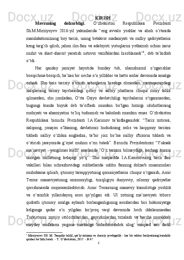 KIRISH
Mavzuning   dolzarbligi.   O zbekiston   Respublikasi   Prezidentiʻ
Sh.M.Mirziyoyev   2016-yil   yakunlarida   “eng   avvalo   yoshlar   va   aholi   o rtasida	
ʻ
mamlakatimizning   boy   tarixi,   uning   betakror   madaniyati   va   milliy   qadriyatlarini
keng targ ib qilish,  jahon ilm-fani   va  adabiyoti  yutuqlarini  y	
ʻ е tkazish  uchun  zarur
muhit   va   shart-sharoit   yaratish   ustuvor   vazifalardan   hisoblanadi” 1
,   deb   ta’kidlab
o tdi.	
ʻ
Har   qanday   jamiyat   hayotida   bunday   tub ,   olamshumul   o zgarishlar	
ʻ
bosqichma-bosqich, ba’zan bir n е cha o n yilliklar va hatto asrlar davomida amalga	
ʻ
oshadi.   Shu   bois   tarixiy   o tmish  	
ʻ saboqlarini   hisobga   olmasdan ,   mintaqamizdagi
xalqlarning   tarixiy   tajribasidagi   ijobiy   va   salbiy   jihatlarni   chuqur   ilmiy   tahlil
qilmasdan,   shu   jumladan ,   O rta   Osiyo   davlatchiligi   tajribalarini   o rganmasdan,	
ʻ ʻ
bugungi   kunda   buyuk   d е b   ta’riflash   mumkin   bo lgan   hozirgi   islohotlarning	
ʻ
mohiyati  va ahamiyatini  to liq tushunish  va baholash  mumkin emas. O zb	
ʻ ʻ е kiston
R е spublikasi   birinchi   Pr е zid е nti   I.A.Karimov   ta’kidlaganidek:   “Tarix   xotirasi,
xalqning ,   jonajon   o lkaning,   davlatimiz   hududining   xolis   va   haqqoniy   tarixini	
ʻ
tiklash   milliy   o zlikni   anglashni,   ta’bir   joiz   bo lsa   milliy   iftixorni   tiklash   va	
ʻ ʻ
o stirish   jarayonida   g oyat   muhim   o rin   tutadi”.   Birinchi   Prezidentimiz   “Yuksak	
ʻ ʻ ʻ
ma’naviyat - y е ngilmas kuch” asarlarida “O z  	
ʻ tarixini bilmaydiga , kechagi kunini
unutgan   millatning   kelajagi   yo q”.   Shu   maqsadda   I.A.Karimovning   tarix   fani	
ʻ
vakillari   bilan   uchrashuvidagi   suhbatlarida   ushbu   fanning   dolzarb   muammolari
muhokama qilinib, ijtimoiy taraqqiyotning qonuniyatlarini chuqur o rganish, 	
ʻ Amir
Temur   manaviyatining   ummoniyligi,   tiniqligiyu   dunyoviy,   islomiy   qadriyatlar
qorishmasida   mujassamlashtirish.   Amir   Temurning   manaviy   komolotiga   yoshlik
va   o smirlik   yillaridayoq   asos   qo yilgan   edi.   Ul   zotning   ma’naviyati   toboro	
ʻ ʻ
qudratli   ijtimoiy   omilga   aylanib   borlanganligining   asoslaridan   biri   hokimiyatga
kelgunga   qadar   o n   yilgdan   ko proq   vaqt   davomida   hech   ikkilanmasdan	
ʻ ʻ
Turkistonni   xorijiy   istilochilaridan,   gayridinlardan   tozalash   va   barcha   murakkab
mayday   mulklarni   yagona   markazga   birlashtirishdek   ulug   maqsad   sari   dadil	
ʻ
1
  Mirziyoyev  SH. M. Tanqidiy tahlil, qat’iy-intizom  va shaxsiy javobgarlik - har bir rahbar  faoliyatining kundalik
qoidasi bо‘lishi kerak. - T.: О‘zbekiston, 2017. - B.47.
2 