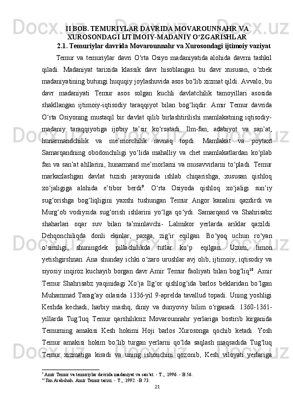 II BOB. TEMURIYLAR DAVRIDA  MOVAROUNNAHR VA
XUROSONDAGI IJTIMOIY-MADANIY O ZGARISHLARʻ
2.1. Temuriylar davrida Movarounnahr va Xurosondagi ijtimoiy vaziyat
Temur   va   temuriylar   davri   O rta   Osiyo   madaniyatida   alohida   davrni   tashkil	
ʻ
qiladi.   Madaniyat   tarixida   klassik   davr   hisoblangan   bu   davr   xususan,   o zbek	
ʻ
madaniyatining butungi huquqiy joylashuvida asos bo lib xizmat qildi. Avvalo, bu	
ʻ
davr   madaniyati   Temur   asos   solgan   kuchli   davlatchilik   tamoyillari   asosida
shakllangan   ijtimoiy-iqtisodiy   taraqqiyot   bilan   bog liqdir.   Amir   Temur   davrida
ʻ
O rta   Osiyoning   mustaqil   bir   davlat   qilib   birlashtirilishi   mamlakatning   iqtisodiy-	
ʻ
madaniy   taraqqiyotiga   ijobiy   ta’sir   ko rsatadi.   Ilm-fan,   adabiyot   va   san’at,	
ʻ
hunarmandchilik   va   me’morchilik   ravnaq   topdi.   Mamlakat   va   poytaxt
Samarqandning   obodonchiligi   yo lida   mahalliy   va   chet   mamlakatlardan   ko plab	
ʻ ʻ
fan va  san’at   ahllarini,  hunarmand  me’morlarni  va  musavvirlarni  to pladi.  Temur	
ʻ
markazlashgan   davlat   tuzish   jarayonida   ishlab   chiqarishga,   xususan   qishloq
xo jaligiga   alohida   e’tibor   berdi	
ʻ 9
.   O rta   Osiyoda   qishloq   xo jaligi   sun’iy	ʻ ʻ
sug orishga   bog liqligini   yaxshi   tushungan   Temur   Angor   kanalini   qazdirdi   va	
ʻ ʻ
Murg ob   vodiysida   sug orish   ishlarini   yo lga   qo ydi.   Samarqand   va   Shahrisabz	
ʻ ʻ ʻ ʻ
shaharlari   oqar   suv   bilan   ta’minlavchi-   Lalmikor   yerlarda   ariklar   qazildi.
Dehqonchiliqda   donli   ekinlar,   paxga,   zig ir   eqilgan.   Bo yoq   uchun   ro yan	
ʻ ʻ ʻ
o simligi,   shuningdek   pillachilikda   tutlar   ko p   eqilgan.   Uzum,   limon	
ʻ ʻ
yetishgirshnan.   Ana   shunday   ichki   o zaro  urushlar   avj   olib,  ijtimoiy,  iqtisodiy   va	
ʻ
siyosiy   inqiroz  kuchayib  borgan  davr   Amir  Temur   faoliyati  bilan  bog liq	
ʻ 10
.  Amir
Temur   Shahrisabz   yaqinidagi   Xo ja   Ilg or   qishlog ida   barlos   beklaridan   bo lgan	
ʻ ʻ ʻ ʻ
Muhammad   Tarag ay   oilasida   1336-yil   9-aprelda   tavallud   topadi.   Uning   yoshligi	
ʻ
Keshda   kechadi,   harbiy   mashq,   diniy   va   dunyoviy   bilim   o rganadi.   1360-1361-	
ʻ
yillarda   Tug luq   Temur   qarshiliksiz   Movarounnahr   yerlariga   bostirib   kirganida	
ʻ
Temurning   amakisi   Kesh   hokimi   Hoji   barlos   Xurosonga   qochib   ketadi.   Yosh
Temur   amakisi   hokim   bo lib   turgan   yerlarni   qo lda   saqlash   maqsadida   Tug luq	
ʻ ʻ ʻ
Temur   xizmatiga   kiradi   va   uning   ishonchini   qozonib,   Kesh   viloyati   yerlariga
9
  Amir Temur va temuriylar davrida madaniyat va san’at. - T.,   :1996. - B.56.
10
  Ibn Arabshoh. Amir Temur tarixi. - T.,   :1992. -B.73.
21