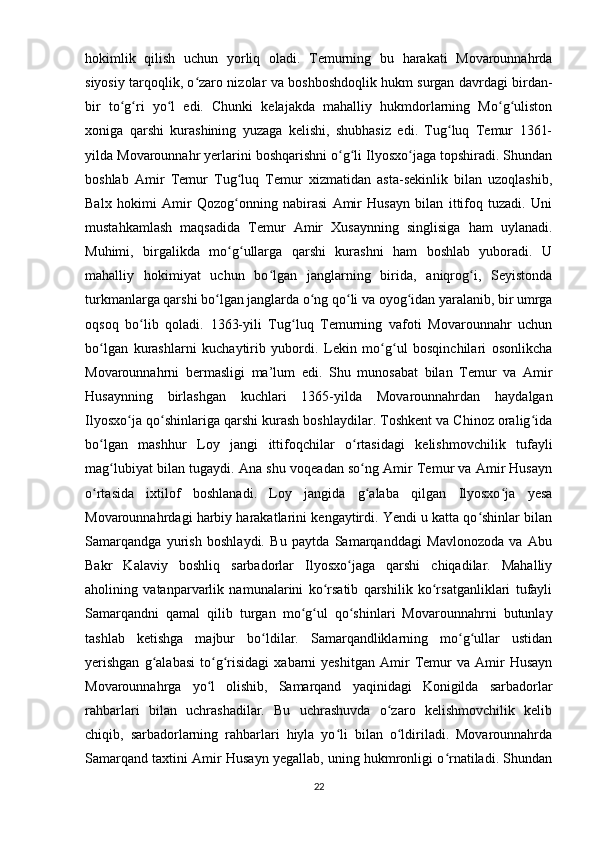 hokimlik   qilish   uchun   yorliq   oladi.   Temurning   bu   harakati   Movarounnahrda
siyosiy tarqoqlik, o zaro nizolar va boshboshdoqlik hukm surgan davrdagi birdan-ʻ
bir   to g ri   yo l   edi.   Chunki   kelajakda   mahalliy   hukmdorlarning   Mo g uliston	
ʻ ʻ ʻ ʻ ʻ
xoniga   qarshi   kurashining   yuzaga   kelishi,   shubhasiz   edi.   Tug luq   Temur   1361-	
ʻ
yilda Movarounnahr yerlarini boshqarishni o g li Ilyosxo jaga topshiradi. Shundan	
ʻ ʻ ʻ
boshlab   Amir   Temur   Tug luq   Temur   xizmatidan   asta-sekinlik   bilan   uzoqlashib,	
ʻ
Balx   hokimi   Amir   Qozog onning   nabirasi   Amir   Husayn   bilan   ittifoq   tuzadi.   Uni
ʻ
mustahkamlash   maqsadida   Temur   Amir   Xusaynning   singlisiga   ham   uylanadi.
Muhimi,   birgalikda   mo g ullarga   qarshi   kurashni   ham   boshlab   yuboradi.   U
ʻ ʻ
mahalliy   hokimiyat   uchun   bo lgan   janglarning   birida,   aniqrog i,   Seyistonda	
ʻ ʻ
turkmanlarga qarshi bo lgan janglarda o ng qo li va oyog idan yaralanib, bir umrga	
ʻ ʻ ʻ ʻ
oqsoq   bo lib   qoladi.   1363-yili   Tug luq   Temurning   vafoti   Movarounnahr   uchun	
ʻ ʻ
bo lgan   kurashlarni   kuchaytirib   yubordi.   Lekin   mo g ul   bosqinchilari   osonlikcha	
ʻ ʻ ʻ
Movarounnahrni   bermasligi   ma’lum   edi.   Shu   munosabat   bilan   Temur   va   Amir
Husaynning   birlashgan   kuchlari   1365-yilda   Movarounnahrdan   haydalgan
Ilyosxo ja qo shinlariga qarshi kurash boshlaydilar. Toshkent va Chinoz oralig ida	
ʻ ʻ ʻ
bo lgan   mashhur   Loy   jangi   ittifoqchilar   o rtasidagi   kelishmovchilik   tufayli	
ʻ ʻ
mag lubiyat bilan tugaydi. 	
ʻ Ana shu voqeadan so ng Amir Temur va Amir Husayn	ʻ
o rtasida   ixtilof   boshlanadi.   Loy   jangida   g alaba   qilgan   Ilyosxo ja   yesa	
ʻ ʻ ʻ
Movarounnahrdagi harbiy harakatlarini kengaytirdi. Yendi u katta qo shinlar bilan	
ʻ
Samarqandga   yurish   boshlaydi.   Bu   paytda   Samarqanddagi   Mavlonozoda   va   Abu
Bakr   Kalaviy   boshliq   sarbadorlar   Ilyosxo jaga   qarshi   chiqadilar.   Mahalliy	
ʻ
aholining   vatanparvarlik   namunalarini   ko rsatib   qarshilik   ko rsatganliklari   tufayli	
ʻ ʻ
Samarqandni   qamal   qilib   turgan   mo g ul   qo shinlari   Movarounnahrni   butunlay	
ʻ ʻ ʻ
tashlab   ketishga   majbur   bo ldilar.   Samarqandliklarning   mo g ullar   ustidan	
ʻ ʻ ʻ
yerishgan   g alabasi   to g risidagi   xabarni   yeshitgan   Amir   Temur   va   Amir   Husayn	
ʻ ʻ ʻ
Movarounnahrga   yo l   olishib,   Samarqand   yaqinidagi   Konigilda   sarbadorlar	
ʻ
rahbarlari   bilan   uchrashadilar.   Bu   uchrashuvda   o zaro   kelishmovchilik   kelib	
ʻ
chiqib,   sarbadorlarning   rahbarlari   hiyla   yo li   bilan   o ldiriladi.   Movarounnahrda	
ʻ ʻ
Samarqand taxtini Amir Husayn yegallab, uning hukmronligi o rnatiladi. Shundan	
ʻ
22 