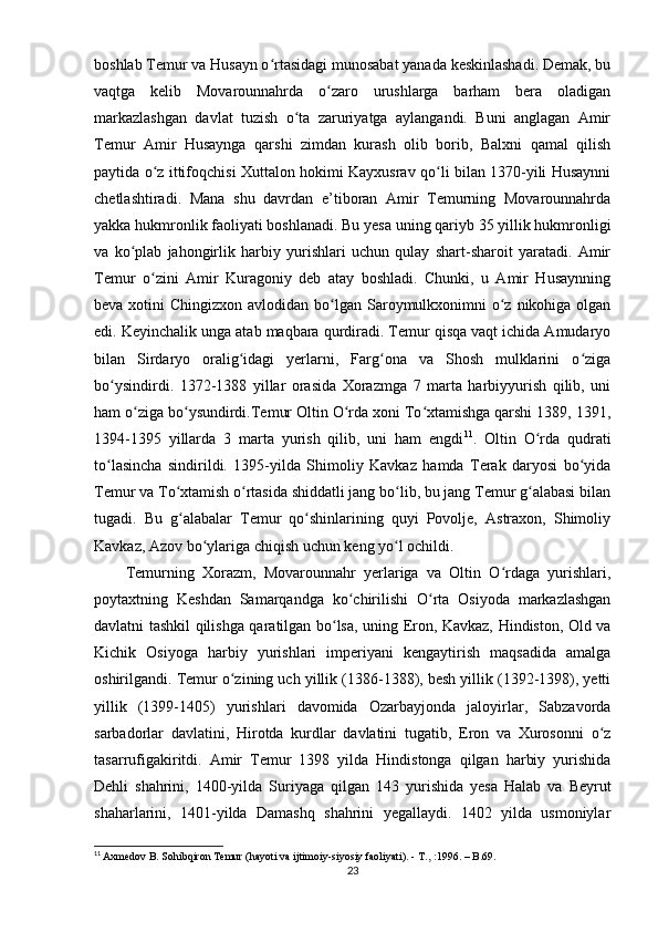 boshlab Temur va Husayn o rtasidagi munosabat yanada keskinlashadi. Demak, buʻ
vaqtga   kelib   Movarounnahrda   o zaro   urushlarga   barham   bera   oladigan	
ʻ
markazlashgan   davlat   tuzish   o ta   zaruriyatga   aylangandi.   Buni   anglagan   Amir	
ʻ
Temur   Amir   Husaynga   qarshi   zimdan   kurash   olib   borib,   Balxni   qamal   qilish
paytida o z ittifoqchisi Xuttalon hokimi Kayxusrav qo li bilan 1370-yili Husaynni	
ʻ ʻ
chetlashtiradi.   Mana   shu   davrdan   e’tiboran   Amir   Temurning   Movarounnahrda
yakka hukmronlik faoliyati boshlanadi. Bu yesa uning qariyb 35 yillik hukmronligi
va   ko plab   jahongirlik   harbiy   yurishlari   uchun   qulay   shart-sharoit   yaratadi.   Amir	
ʻ
Temur   o zini   Amir   Kuragoniy   deb   atay   boshladi.   Chunki,   u   Amir   Husaynning	
ʻ
beva xotini  Chingizxon avlodidan bo lgan Saroymulkxonimni  o z nikohiga olgan	
ʻ ʻ
edi. Keyinchalik unga atab maqbara qurdiradi. Temur qisqa vaqt ichida Amudaryo
bilan   Sirdaryo   oralig idagi   yerlarni,   Farg ona   va   Shosh   mulklarini   o ziga	
ʻ ʻ ʻ
bo ysindirdi.   1372-1388   yillar   orasida   Xorazmga   7   marta   harbiyyurish   qilib,   uni	
ʻ
ham o ziga bo ysundirdi.Temur Oltin O rda xoni To xtamishga qarshi 1389, 1391,	
ʻ ʻ ʻ ʻ
1394-1395   yillarda   3   marta   yurish   qilib,   uni   ham   engdi 11
.   Oltin   O rda   qudrati	
ʻ
to lasincha   sindirildi.   1395-yilda   Shimoliy   Kavkaz   hamda   Terak   daryosi   bo yida	
ʻ ʻ
Temur va To xtamish o rtasida shiddatli jang bo lib, bu jang Temur g alabasi bilan	
ʻ ʻ ʻ ʻ
tugadi.   Bu   g alabalar   Temur   qo shinlarining   quyi   Povolje,   Astraxon,   Shimoliy
ʻ ʻ
Kavkaz, Azov bo ylariga chiqish uchun keng yo l ochildi. 	
ʻ ʻ
Temurning   Xorazm,   Movarounnahr   yerlariga   va   Oltin   O rdaga   yurishlari,	
ʻ
poytaxtning   Keshdan   Samarqandga   ko chirilishi   O rta   Osiyoda   markazlashgan	
ʻ ʻ
davlatni tashkil qilishga qaratilgan bo lsa, uning Eron, Kavkaz, Hindiston, Old va	
ʻ
Kichik   Osiyoga   harbiy   yurishlari   imperiyani   kengaytirish   maqsadida   amalga
oshirilgandi. Temur o zining uch yillik (1386-1388), besh yillik (1392-1398), yetti	
ʻ
yillik   (1399-1405)   yurishlari   davomida   Ozarbayjonda   jaloyirlar,   Sabzavorda
sarbadorlar   davlatini,   Hirotda   kurdlar   davlatini   tugatib,   Eron   va   Xurosonni   o z	
ʻ
tasarrufigakiritdi.   Amir   Temur   1398   yilda   Hindistonga   qilgan   harbiy   yurishida
Dehli   shahrini,   1400-yilda   Suriyaga   qilgan   143   yurishida   yesa   Halab   va   Beyrut
shaharlarini,   1401-yilda   Damashq   shahrini   yegallaydi.   1402   yilda   usmoniylar
11
  Axmedov B. Sohibqiron Temur (hayoti va ijtimoiy-siyosiy faoliyati). - T.,   :1996. – B.69.
23
